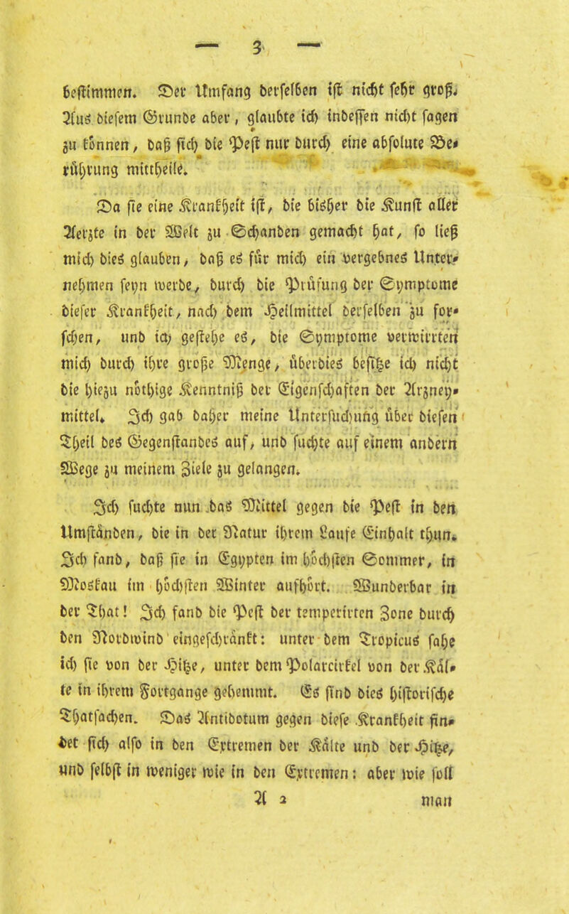 * 6eftimmen. Set Umfang betfel6en tfl nicht feljt gtcfj 2(ug biefem ©runbe aber, glaubte id> inbeffen nid)t fagen 0 au tonnen, bafj fiel) ble <Pe(t nur burd) eine abfolute Se» röljrung mittheile. T% > ‘ * t * ^ Sa fle eine Svranffjeit t(I„ bie big{jer bie ^unl! aller Siebte in bet- Sßelt ju 0d>anben gemacht fyat, fo lief mid) bieö glauben/ baf cg für mid) ein vergebneg Unter* nehmen feyn werbe, burd) bie Prüfung ber 0ymptome btefer ^ranfljeit, nnd) bem Heilmittel berfelben ju for* •»* fdjen, unb ia> ge(M)e eg, bie 0ymptome verwirrten mid) burd) ihre grofje ‘xDienge > überbieg bcfl^e id) nicht bie l)ieju nbtl)ige .Stenntnif bet (£tgcnfd)aften ber 21raney* mittel* 3d) baljer meine Unterfudnifig über biefen £[)eil beg ©egenfranbe» auf, unb fud)te auf einem anbertt Sßege ju meinem Siele au gelangen. • 3d> fud)te nun .bag Mittel gegen bie *pe(f in ben UmjUnben, bie in ber Statur ihrem Saufe (£inbalt t£)un. Sdi fanb, baf? fie in (Ägypten im bbchften 0-ommer, in 93toötau im l)od)ften SBintet aufhort. Sßunberbar irt ber $hat! 2id) fanb bie ‘Pcft ber temperirten 3one burd) ben 97orbu)inb eingefdjranft: unter bem $röptcug fal;e id) fie pon ber Jpif^e, unter bem ‘Polarcirfel von bet.ßal* te in ihrem Fortgänge gehemmt. l£g ftnb bieg biftorifd)« Sljatfachen. Sag 3(ntibotum gegen biefe .ftranfheit fin* *et ftd) alfo in ben Qjptrenien ber $alte unb ber Hi^/ unb felbf in weniger wie in ben Stremen: aber wie füll 2i 2 man