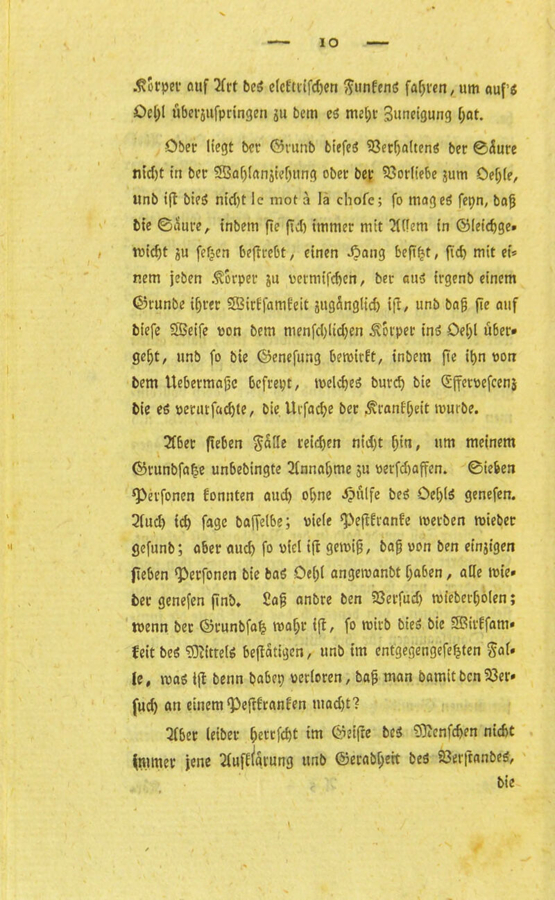 -ftotpet auf 2frt be$ efcEttifdjen gunEend faxten, um auf’d Ocl;l überjufpringen ju bem cö mel;t Suneigung (;at. Ober liegt ber ©runb btefeö 23erf)a(tend ber ©Äure nid)t in bet 2Baf)(anjieljung ober bet Vorliebe jum öef;(e/ itnb ift bied nid;t Ic mot ä lä chofe; fo maged fepn, bafj bie ©aure, t’nbem ftc fiel) immer mit Eifern in ©ieicbge» tpidft ju fef^cn beftrebt/ einen $aug befi^t, fi'd) mit et* nem jeben Körper ju vermifeben, ber aue> trgenb einem ©runbe ihrer SirEfamEeit jugÄnglid) ifi/ unb bafj fie auf biefe Seife pon bem menfd;ltd;en Körper ind Oef)l u6er* gebt, unb fo bie ©enefung bemirEt, tnbem fte it>n pon bem Uebermajjc befrept, tpeldjeS burd) bie <5fferoefcen$ bie cö perurfaebte, bie Urfacbe ber 3\ianfbeit mürbe. 2fber fteben galle reichen nid)t bi«/ um meinem ©runbfa^e unbebingte 2(nnaf)me 51t oerfd)affen. ©iefeen ^etfonen Eonnten aud) ohne «ipulfe bed öebld genefen. 2fud) teb fagc baffelbe; Piele ‘PejtEranEe metben rnieber gefunb; aber auch fo Piel ift gemifj/ baj; pon ben einzigen fteben ^erfonen bie bad Oe(;( angeroanbt haben, alle mie» ber genefen finb. £afj anbre ben 23erfud) mieberboien; wenn bet ©runbfatj wahr ift, fo roirb bied bie Sit'Efam» feit bed Sftitteld betätigen, unb im cntgegengefefjten gal. le, mad ift bettn babep perloren, bafj man bamitben23er* fud; att einem ‘PejtEranEen tuad)t? 21ber leibet ^etrfcf>t im öeifre bed 9)tenfcben nicht fntmer jene 2EufE(arung unb ©erabl;ett bed 23er|tanbed/