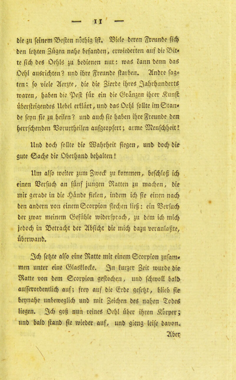 bie j« fernem S&efien notljtg »ff. Söt'efe bereu ??reunbe fid> ben testen 3ügen naije befanben, ertviebetten auf bie 2Mt* te ff cf) be$ Öef)lö ju bebienen nuv: ma» lann benn ba5 Deljl auäridjten? unb ihre ftreunbe ftorbeiT* 2fnbte fag» ten: fo viele 2ferjte, bie bie 3irrbe ibre$ 34H’fjunbert6 waren, haben bte «Pefi für ein bie Okanjen i(>fet Äunjl überftetgenbeä ltebel erflart, unb basOeljl füllte im®ran» be fepn fie 511 feilen? unb aucf)fie f)aben ibre^teunbe ben berrfdjenben SGorurtijeilen aufgeopfert j atme Sftcnfdjbeit t Unb boef) feilte bie SBaljrljeit fTegen, unb bod) bie gute ®ad;e bie Dbetljanb bemalten! Um affo weiter 51111» 3^ecf su fommen,. 6efcf>lc0 »dj einen SÖerfudj an fünf jungen hatten 51» mad)en, bie mir gerabe tn bie di)änbe fielen r inbem id) fie einen nad) ben anbern von einem ©corpion ffed)en lieg: ein 93erfud) ber jtvav meinem ©efüble wiberfpraef), 5U bem id) mid> jebod) in S5etrad;t ber 2f6fid;t bie mid) ba5»i veranlagte, überroanb. • i 3d) feljte affo eine Statte mit einem ®corpion sufam» men unter eine ©laöflocfe. 3n futger 3e»t tvurbe bie Statte von bem ®corpion geftod)en, unb fd)tvoll ba(t> aufferorbentlid) auf; frei) auf bie Qürbe gefegt, blieb fie be»;naf>e unbeweglich unb mit Setdjen bei naljen $obcö liegen. 3d) gofj nun reinem Oe&l über ifjten Körper; unb halb jfanb fie tvieber auf, unb gieng leife bavon. 2iber