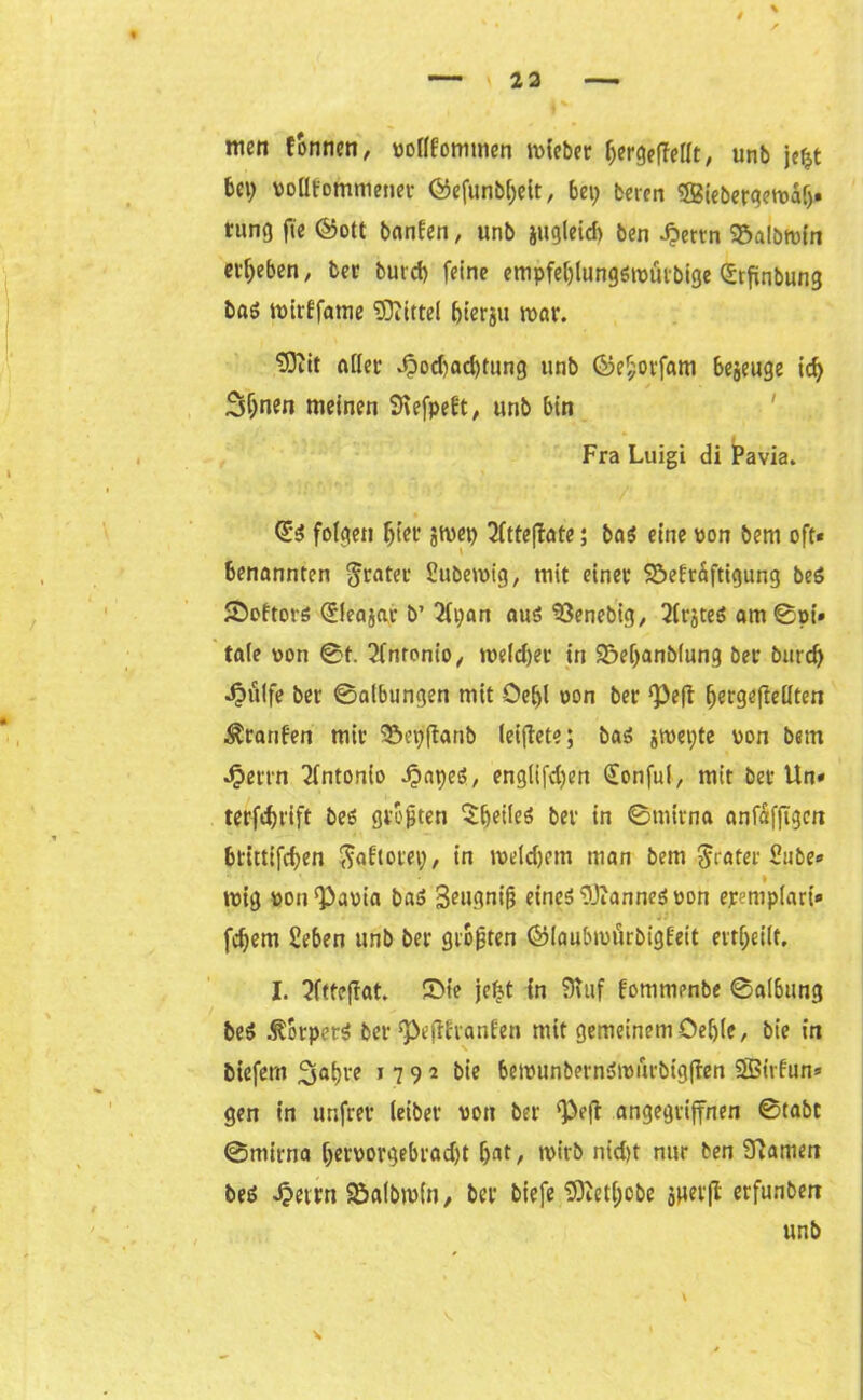 $ r men fonncn, vollkommen mieber f;ergcffcrit, unb je^t bei) vollkommener Öefunbfjeit, bei; bercn 32ieberge»vdlj. nmo fte ©ott banken, unb iitgleicf) ben £ertn S&albtvfn ergeben, ber burd) feine empfeljlungötvürbige (Srfinbung baö tvirffame Mittel bierju mar. $ftit aller J?od)ad)tung unb ©ef;orfam bejeuge id; S$nen meinen Svefpekt, unb bin Fra Luigi di Pavia. Qi folgen fjtet* jmep 2ftte(!ate; ba$ eine von bem oft« benannten Jrater Pubetvig, mit einer ©ekrdftigung beS Sektors Qjleajar b’ 2li;an aus ‘öenebig, 2lrjteS am Bpi« tale von Bf. Antonio,, tveldjer in 93ef;anblung ber burd; •§ulfe ber Baibungen mit -Oe£)l oon ber Pe|t IjergefMten Franken mir Sepftanb leiflete; bas jmepte von bem Jperrn Antonio .£>apeS, englifdjen (Eonfuf, mit ber Un» terfdjrift bes größten feiles ber in Bmirna anfafftgcn btittifdjen $aktotet;, in tveldjem man bem Jrater Pube« ■ * trug von ‘Pavia baS 3eugniß eineö Cannes oon epemplari« feiern Seben unb ber größten ©laubmurbigkeit erteilt, I. 3ftteftat. Sie jetjt in 9Tuf kommenbe Balbung beS Körpers ber’Pejihanken mit gemeinem Oeljle, bie in btefern 3<>l)re 1 7 9 2 tie berounbernSiviirbtgften SBirfun« gen in unfrer leibet' von ber ‘Peft angegriffnen Btabt Bmirna [;ervorgebrad)t f)at, tvirb nid)t nur ben tarnen bes 4?etrn Söalbivln, ber biefe üöietl;obe snet(l erfunben unb