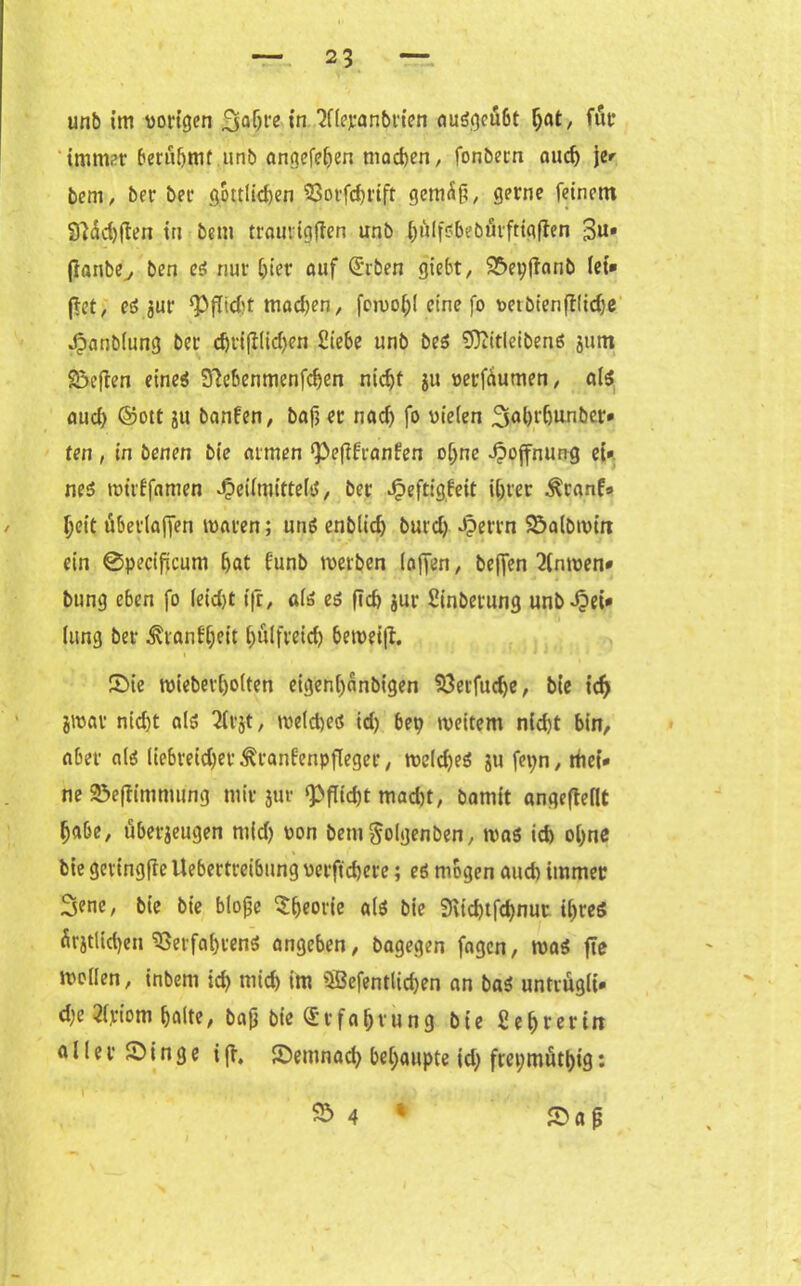 unb im porigen £|gljre in SfUyanbrien ausgeübt hat, für immer berufjmt unb angefeljen machen, fonbetn auch je» bem, ber bet* göttlichen Vorfd)rift gemäß, gerne feinem 91dd)ften in beut traurigjlen unb hulfobeöurftigfien 3u» jianbe, ben es nur hier auf Qfrben giebt, 25>epffanb lei* (?ct, es jur ‘PfMt madjen, femo!)! eine fo petbienftlidje Hanblung ber chrifllichen Siebe unb bes Süiitleibens jttm Söeften cineö S'iebenmenfchen nicht ju perfäumen, als aud) ©ott ju banfen, bafj er nach fo vielen 3ahrbunber* ten, in öenen bie armen ‘Pefifranfen o(jne Hoffnung ei» nes wt'rlfamen Heilmittel^, ber Heftigkeit ihrer ^ranf» heit überlafjen waren; uns enblid) butd) Herrn Söalbwin ein @pecificum hat funb werben (affen, beffen 2inwen* bung eben fo leid)t ifr, als es fleh jur Sinberung unb Hei* lung ber Krankheit hulfreid) beweift. (Die wiebet'holten eigenl)änbigen Vetfudfe, bie ich jwar nid)t als 2irjt, weldjes id) bep weitem nicht bin, aber als liebreidjet Krankenpfleger, weldjes ju fepn, mei* ne ä3e|timmung mir jur ‘Pflicht macht, bamit ungeteilt habe, überjeugen mid) oon bem^olgenben, was id) ohne bie gertngfte Uebertreibung perftchete; es mögen aud) immer 3ene, bie bie bloße Theorie als bie 9vid)tfchnut ihres ärjtüdjeu Verfahrens angeben, bagegen fugen, was fte wollen, inbem id) mich im SBefentlichen an baS untrugli» d)e 21,riom halte, baß bte Erfahrung bie Sehrerin ö 11 e r (Di n g e i fr. (Demnach behaupte id) frepmüthig: (Da ß V> 4 *