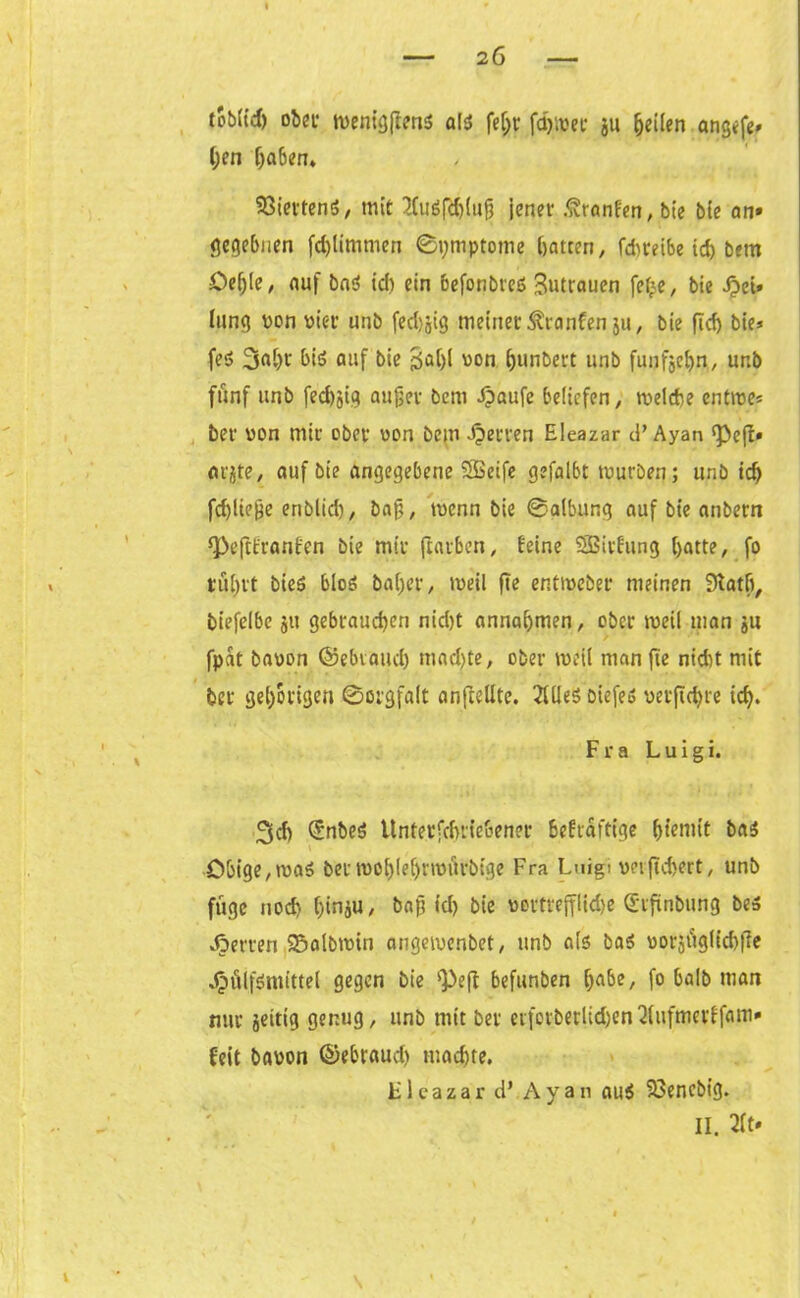 toblt'd) ober ttenfgjitn* als? fet;r ferner ju feilen angefe» (;en [)a6em Viertens, mit tfuöftyljufi jener .^ranfen, bie bie an» gegebnen fdjlimmen ©ymptome hatten, fchteibe ich bem Oefjle, auf baö id) ein befonbreis Butrauen fef<e, bie £ei» lang von vier unb fed>jjig meiner ^ranfen ju, bie ftd) bie* fe;S 3oi)r bi$ auf bie ^a()l von ^unbert unb fünfzehn, unb fünf unb fed)jig auf>er bem Jpaufe beliefen, tvelche enttve* ber von mir ober von bem Herren Eleazar d’ Ayan ‘Pejt* arjte, auf bie angegebene SBeife gefalbt mürben; unb ich fd)lie&e enblich, bnfj, menn bie ®albung auf bie anbern ^eftfranfen bie mir (rauben, feine SBirfung hatte, fo rührt bieS bloö baher, tveil fte entiveber meinen 3tath, biefelbe ju gebrauchen nid)t annahmen, ober meil man ju fpat bavon ©ebiattch machte, ober weil man fte nicht mit ber gehörigen 0orgfalt anfteUte. 2Uie$ oiefeö verftdjre ich. Fra L u i g i. 3ch (Jnbeä Untetfchrie&ener 6efraftige fjtemit ba$ Obige,ma$ ber tvo{)lehnviirbtge Fra Luigt vnftd}ert, unb füge noch bin^u, ba^ td? bie vortrefflkhe Qürftnbung beä Herren 25albmin angeivenbet, unb als5 bas vorjüglkhfie Jjülfömittel gegen bie '}>eff befunben habe, fo halb man nur jeitig genug, unb mit ber eifotberlid)en2(ufmerffam* feit bavon ©ebraud) machte. Fleazar d’ Ayan au$ Söencbig.