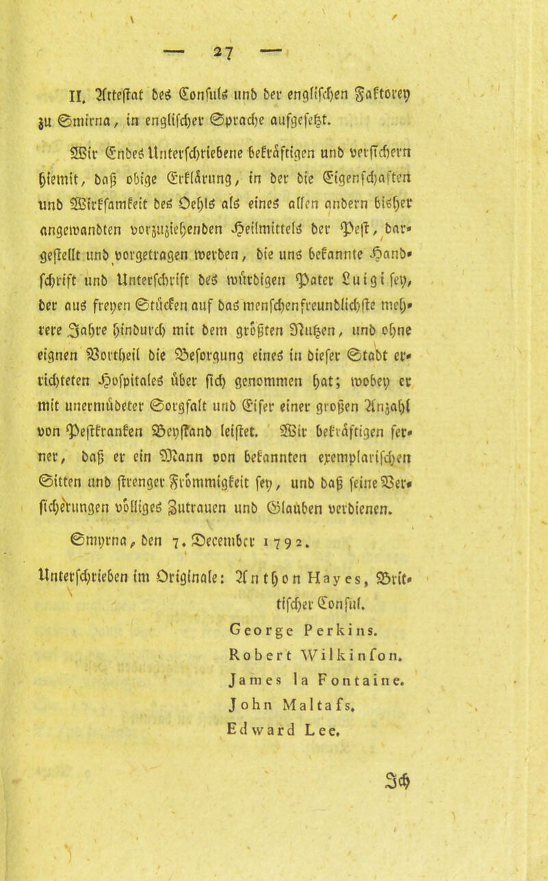 II, 2ftte|fat beS (£onfulS unb bet1 engftfdjen ^aftorc^ ju ©mirna, in englifdjec ©prad)e aufgefefct. 2Bir QünbeS Unterfdiriebene bekräftigen unb vptftcfjevrt (jietnit, baß obige <£(t(£rung , in bei- bie <5tgenfd)afteri unb Sßirffamkeit beS Oef;lS afs eines offen onbern bisfjer angewanbten vorsujieljenben Heilmittels ber ‘Peft, bar» gejMt unb vorgetragen werben, bie uns bekannte Äatib» fdjrift unb Unterfdu-ift bes würbigeu ‘Pater ßuigtfep, ber ous freien ©flicken auf bas menfdjenfreunblidjfte nicf;* rere 3«f)re f;inburd) mit bem großen S'futjen, unb of;ne eignen 33ortf)eil bie Söeforgung eines in biefer ©tobt er» rid)teten ^)ofpita(eS über ftd; genommen f;at; wobei; ec mit unermübeter ©orgfaft unb (ürifer einer großen 2lnjaf)l von ‘Peffkranken 93ei;f?anb letflet. 5Bir bekräftigen fer» ner, baß er ein 53iann oon bekannten epemplarifd;en ©itten unb jtrengecFrömmigkeit fei;, unb baß feinerer* ftdje'rungen völliges 3»trauen unb ©lauben veibicnen. ©nn;rna , ben 7. Secembcr 1792. _ — 1 Unterfd;tieben im Originale: 2Cntf;onHayes, 95rit» tifd;er Sonfuf, George Perkins. Robert W i I k i n fo n. James 1 a Fontaine. John M a 11 a f s, Edward Lee, 3d)