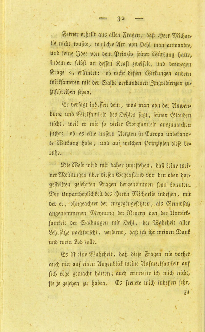 ferner erfjeflt aus aßen fragen/ baß .§err Sttitba«. liö nid)t wußte, weld)e 3trt von Oc[>l man anwanbte, u:ib feine 3^ee von bem ^rinjtp feinet* Seßurfung batte, tnbem et* felbft an beffen Äraft jweifelt, ur.b beSwegen giage 4. erinnert: ob nidjt beffen SSBirfungen anbem wirffameren mit bet* ©albe verbunbenen ^ngrebienjen gu» gtifdjreiben fepen. ®r verfagt tnbeffen bem, was man von bei* 2fnwen» bung unb SBirffamfeit beS Oef)(eS fogt, feinen ©iaubcn nid)t, weil er mit fo vieler ©orgfamfeit auSgumadfen fucbt; ob eS eine unfern 2ferjten in (Europa unbefann* te SBirfung [;abe, unb auf weld;en ‘Prinzipien biefe be» utv;e. Sie Sßeit wirb mir ba^er gttgcfleijcn, baß feine mci» net* Meinungen über biefen ©egenfranb von ben oben bat*» geteilten gelehrten fragen (jergenömmen fepn formten» Sie Unpartbcplicbfeit beS ^»errn ^Oiid>aeIiö inbeffen, mit \ bet er, obngeadnet bet entgegengefefjten, als ©runbfafc angenommenen tOiepnung ber feuern von ber Unwirf» famfeit ber ©albungen mit Oef)l, ber SB^r^eit aller £e$rf£fee nodjfocföt, vetbient, baß id) ifjr meinen Sanf unb mein Sofa gotle. <£s ifr eine SBatjrijeit, baß biefe fragen nie vorfjer and) nur auf einen 2fugeublicf meine 2fufm«rffamfeit auf ftd> rege gemalt bitten; aud) erinnerte id) midr nid)t, fte je gefeiert gu haben. <£$ freuetc mid) tnfaeffen feßr, s»