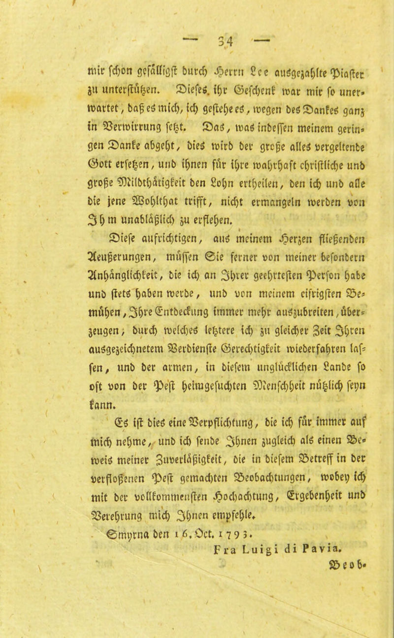 t mir fd>on gefällig}! burch J&errn 2ce auögcjaf;frc ^iaflcc jtt unterflögen, Biefes. ©efdjenb mar mir fo uner. wartet, bajjeS mtd), id; gefiele ei, wegen besSanfeS ganj tn Verwirrung fe|t. SaS, was inbeffen meinem gerin» gen Banfe abgeht, bies wirb ber grcfje alles vergeltente ©ott erfe^cn, unb ihnen för i^re wahrhaft c&rifllicfje unb groge 9)lilbthätigfeit ben So[;n erteilen, ben ich unb ade bie jene 23ohlt!jat trifft/ nid)t ermangeln werben von 3h m unablaglid) ju erflehen. .' , ■ - y » Biefe aufrichtigen/ aus meinem Jpersen fliegenben IHeugerurigen, muffen ©ie ferner von meiner befonfcern 2ini)anglid)feit, bie id) an 2ü)ter geeljrteflen ‘Perfon habe unb flets haben werbe, unb von meinem cifrigften Be* muhen/3hte(£ntbecfung immer mehr ausjubreiten/über* jeugen, burd) weldjeS ledere id) ju gleicher Seit Sheen ausgezeichnetem Verbienfte @ered)tigfeit wieberfahren laf= fen, unb ber armen/ in biefem unglücklichen Sanbe fo oft von ber ‘Pefi heimgcfud;ten SOlenfchheit nu^lid; feyn kann. Es ifl bieS eine Verpflidjfung / bie ich für immer auf mich nehme/ unb id) fenbe 3hnen äugleid) als einen Be» weis meiner Suverlägigfeit/ bie in biefem betreff in ber verflogenen ‘Peft gemad)ten Beobachtungen/ wobei; id> mit ber vollfommenflen d?od)ad)tung/ Ergebenheit unb Verehrung mich Shnen empfehle, ©myrna ben i 6,öct. 1793. Fra Luigi di Pavia. Beob«