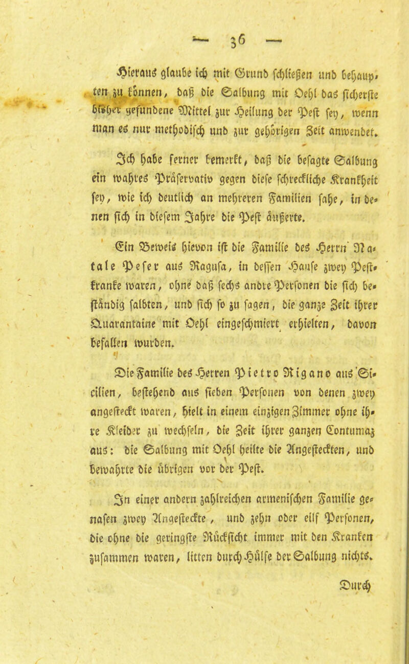 hieraus glaube id) mit ©runb fcbliefjen unb 6ef;aup» tot jiUonnen, bag Die Salbung mit Oe^l baö ftcl>erfle buifja- yefunbene Mittel jut Teilung bet <Pe(t fei; # wenn man es nur metfjo&ifcfc unb jur gehörigen Seit anmenbet» * 3$ f;a6e ferner bemerft, ba£ bie 6efagte Salbung ein mafjreö ‘Präfervativ gegen biefe fd)re<flidje .ftranffjeit fei), mie id) beutiid) an mehreren Familien falje, in be» nen ftcf> in biefem 3Q^'e bie *Peß Pufferte. <5in Semets Ijicvon ifl bie $atmfie beS «£errn 9?a< taie pefer aus? SKagufa, in be|Jen Jpaufe jmet) Pefr* franfe mären, ol)ne bat; fed)S anbte Petfonen bie ftd) be* (tänbig (albten, unb ftd) fo jo fagen, bie ganje Seit if)ter £luarantaine mit öel)( eingefdjmiert erhielten, bavon befaßen mürben. 1 . > . > Sie Familie beS Herren Pietro 3iigano aus ’0i» cilien, befteljenb aus flehen perfonen von benen jmei; angeftecft maren, fjtelt in einem einätgenStmmet offne ilj» re .Kleiber ju med)feln, bie Seit tffrer ganzen (Eontumaj aus: bie Salbung mit Oeljl feilte bie 2(ngefrecften, unb bemäntle bie übrigen vor bet Peft. 3n einer anbern jalflreidfen armenifdjen Familie ge* nafen jmei) ‘Jlngefrecfte, unb jelfn ober ellf ‘Perfonen, bie c()ne bie geringfte SKücfftd)t immer mit ben Uranien gufammen maren, litten burd;£iülfe berSalbung nichts» Surdj
