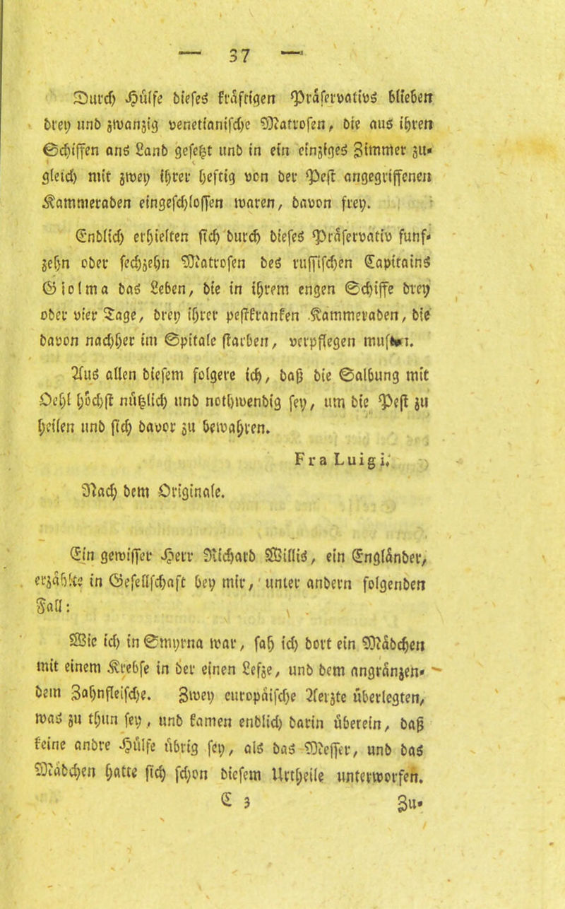 \ — 37 33urd; Jjpülfe bicfeö Frafrtqen ‘Prafetvatws blieben bret; unb jwanjig venetfanifd)e fSftattofen, Oie aus iijfen ©djiffen ans Sanb gefegt unb in ein einiges Zimmer ju* < i gleid) mit jroet; tötet Oeftig von bet ‘Peft angegriffenen ^ammeraben eingefd;loffen waren, bavon frei;. Snblid; erhielten ftd) burdj biefeS $Präfervativ fünf- jefjn ober fedjjeljn Sftatrofen bes ruffifdjen (EaptrainS föiolma bas Sebcn, bte in iljrem engen 0d)iffe bm; ober vier Sage, bret? tötet peffttanfen .tatmeraben, bte bavon nadlet tm ©pitalc flatben, verpflegen muffct. 2fuS allen blefern folgere (d>, bajj bie ©albung mit Oeljl l;od)jt nüfclid; unb notbwenbig fei;, um bie ^Pefl $ti I;ci(en unb ftd; bavor 51t bewahren. ' Fra L u i g i; 3?ad) bem Originale. v • , . . I (Sin gewiffet Jj?etr 3tidjarb SÖBilliS, ein Qfnglünbet, et'jaölte in öefettfcljaft bet; mir, unter anbern folgenben Sa«: • * ' ■ ‘ V * S3ic id; in 0mt;rna war, falj id; bovt ein SOiäbcfjen mit einem ^rebfe in bet einen ßefee, unb bem angränjen» - bem 3al)nfleifd)e. 3wet; europaifd;e 2(eiste überlegten, was ju tljun fei;, unb fanien enblid; barin uberein, bajj feine anbre Jjülfe übrig fei;, als bas Keffer, unb bas 93tabdjen f;atte fiel) fd;on biefem Uvtl;eile unterworfen. £ 3 3u- /