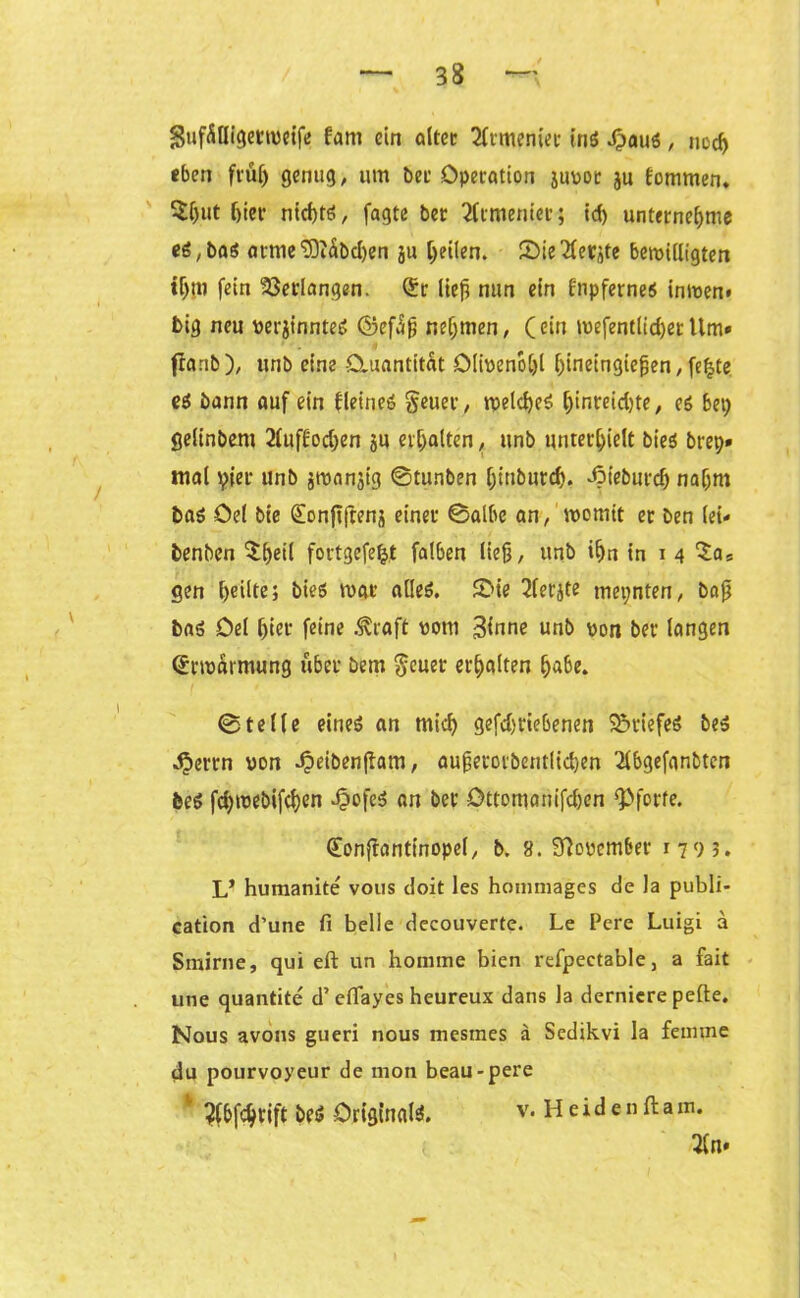 SufÄtligermeife fam ein öltet Armenier tn$ Jpaus, noch eben früh genug, um bet Operation jupor ju fommen. $l)ut f)ier nichts, fagte bet 2ftmeniec; id) unternehme eS,baS at-nie'üOiäbchen ju heilen. JOie'Äerjte bewilligten tf)tu fein Verlangen, (£r lieft nun ein fnpfernes in wen* big neu perjlrjnteS ©efSfj nehmen, (ein mefentlid)erltm» franb), unb eine Quantität Oltoenoljl hmeingiefjen, fe£te e$ bann auf ein fleineö geuer, welches h^teidjte, es bet; gelinbent 2luf£od;en ju erhalten, unb unterhielt bieS brep» mal pier unb jroanjig ©tunben Ijttiburch. dpieburd) nahm bas öel bie (Sonftfrenj einer ©albe an, womit er ben lei- benben 5:f>etl fortgefetjt falben lieft, unb ihn in i 4 gen heilte; bieS war alles. 5>ie 2(erjte mepnten, baft bas Del hier fotne .traft vorn 3mne unb pon ber langen Erwarmung über bem $euer erhalten habe. ©teile eines an mich gefchriebenen SöriefeS bes ^»errn von dpeibenflam, aufierorbentltchen 2lbgefanbten bes fchwebifchen -Oofeö an ber öttomanifdten Pforte. dfonfianttnopel, b. 8. 9lopem6er 1793. L* humanite vous doit les hommages de la publi- cation d’une fi belle decouverte. Le Pere Luigi a Smirne, qui eft un honime bien refpeetable, a fait une quantite d’ eflayes heureux dans la dernicre pelle. Nous avons gueri nous mesmes ä Sedikvi la feimne du pourvoyeur de mon beau-pere ' ^bfchrift beS Originale v. H e i d e n ft a m. 3fo.