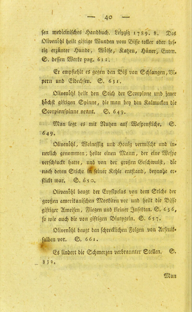 40 ftn mebicinifd)eö Jpitnbbud). Sefpjig 1789. 8. £>g$ Oliverioftl fteilt giftige SBunben vom 'SMjfe tollet ober ftff» tig erjöntec #unbc, SBSlfe, Äafeen, .§ünet, gmm. 0. beffen SBerfc pag, 61 1. empfiehlt es gegen ben Söijj von ©d)langen,93i* pern unb (E'ibed)fen. ©. 651. Olivenöl)! bellt ben ©tid) bet1 ©cotpt'one unb jener ftocftft giftigen ©pinne, bie man bei; ben Ä’almucfen bie ©corpionfpinne nennt. ©.649. SDtän legt es mit Sßufcen auf SBefpcnftidje, ©. 649» Olivenöl;!, SSeineffig unb «Öonfg vermifdjt unb in* net’lid) genommenfeilte einen 9)lann, bet- eine SSefpe verfcftlucft f;atte, unb von bet großen ©efcftwulft, bie nad) beten ©tiefte in feinet ^eftle entflanb, bepnafte et* (lieft war, ©. 650, Olivenöl)! beugt bet SrpfipelaS von bem ©tiefte bet großen amerifanifeften 'DftoSfiten vor unb ftei(t bie Söiffe giftiger 3lmetfen, fliegen unb fleinet Snfeften. ©. 65 6, fo wie aueft bie von giftigen SMufpgeln. ©. 657* Olivenöl)! beugt ben fcftrecflicften folgen von 2ltfemf* Jalben vot. ©, 661. ds linbett bie ©d;merjen verbranntet ©teilen, ©. s 3 2, SOlan