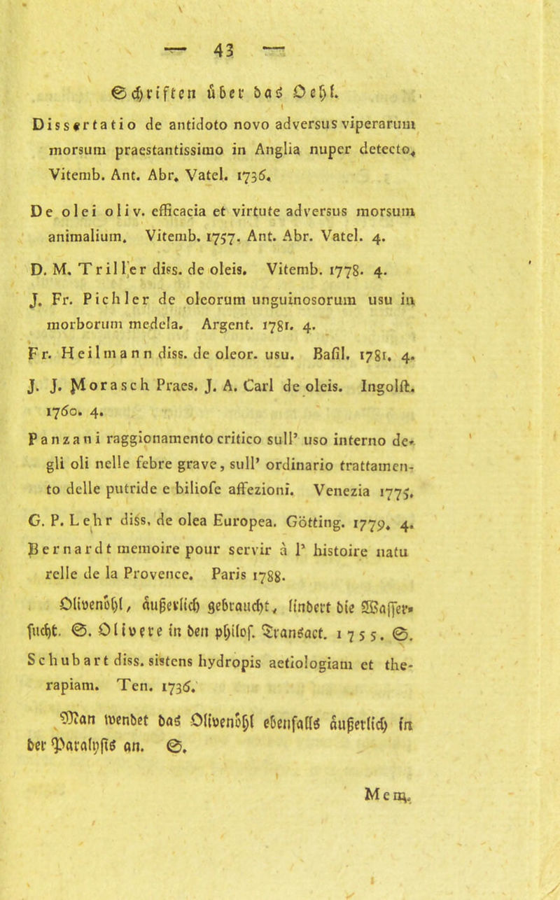 & d)i'ifteti übci ba $ ö cIjf. \ Dissertatio de antidoto novo adversusviperarum morsum praestantissimo in Anglia nuper cietecto« Vitemb. Ant. Abr. Vatel. 1735. De olei oliv, efficacia et virtute adversus morsum animalium. Vitemb. 1737. Ant. Abr. Vatel. 4. D. M. Tr il ler diss. de oleis. Vitemb. 1778. 4. J. Fr. Pichler de olcorum unguinosorum usu in morborum medela. Argent. 178t. 4. Fr. H ei 1 in a n n diss. de oleor. usu. Bafil. 1781. 4. J. J. J^lorasch. Praes. J. A. Carl de oleis. Ingolft. 1750. 4. Panzani raggionamento critico sull’ uso interno de* gli oli nelle febre grave, sull’ ordinario trattamen- to delle putride e biliofe affezioni. Venezia 1775. G. P. Lehr diss. de olea Europea. Gotting. 177p, 4. pernardt memoire pour servir a 1* histoire natu relle de la Provence. Paris 1788. Ölbenot)!, äußerlich gebraucht, linbert bie SBafjfet*» jucht 0. Olivere in beit pjjitof. Sranöact. 1755. 0. Schubart diss. sistens hydropis aetiologiam et the- rapiam. Ten. 1735. 9}?an menbet ba<5 ölbenoljl ebenfalb äußerlich fn ber ‘Paratyjb an. 0. 1 Men}. v 1