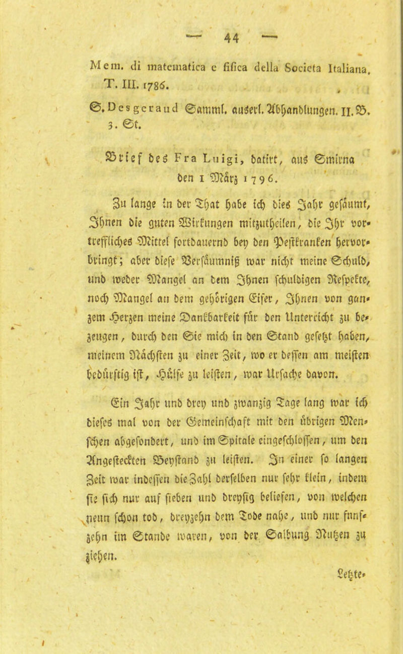 Mem. di matcmatica c fifica della Socicta Italiana. T. III. 1786. ©.D e s g c r a u d ©amml. au$erl. 2M;anb(ungen. H. $5. 3. ©t. 23t‘tcf be$ Fra Luigi, bafirt, au$ ©mirna ben 1 'SOiSrj 1796. 3u lange in bet- ^at habe id) b:e$ 3af)i‘ gefdumt, Shnen bie guten SSirfungen mitjut^eilen, bie 2d)t wt> ti'ejflidjeö Mittel fortbauernb bet; ben ‘Peftfranfen hervor» bringt; aber biefe 33erfäumnijj war nid;t meine ©d)tilb, unb Weber SDtangel an bem 3hnen fchulbigen StefpeUe, nod; fanget an bem gehörigen (Eifer, 3(jnen von gan» 3em fiteren meine 2>an£6arfeit für ben Unterricht 31t be» Sengen, burd) ben ©ie mid) in ben ©taub gefegt haben/ meinem 91dd)ften 311 einer Seit, wo er helfen am meinen bcburftig ijf, Jp&lfe 311 leiften, war Utfad;e bavon. / ©n Ssaljr unb brep unb jwanst'g Sage lang war td) biefeö mal von bei* ©emeinfchaft mit ben übrigen E0?cn» fd;en abgefonbert, unb im@pitale eingefd)lo|fen, um ben 2lngeftecften Söepfranb 31t leiffen. 3n einer fo langen Seit war inbeffen bie ga&l berfelben nur fetji* f'lein, inbem jie ftdj nur auf fieben unb brepftg beliefen, von welchen Ueun fdjon tob, brepjehn bem $obe nahe, unb nur fünf* gehn im ©tanbc waren, von ber ©albung SRugen su gieren. $e£te»