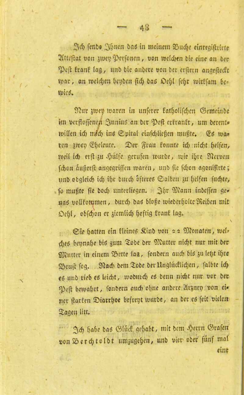 3«h fenbo 3hnen bas in meinem S3udje einregifttitfe 2ftte'frat von 3wet;iPerfonen, von tveldjen Me eine an bet ^>e|1 franf lag, unb bie anbete von bet erfrern angefteeft tvat, an weldjen bepben ftd) bas Oe(;l fc(>r witffam be* wies. # * Sftur jwe» waren in unfern* Fatfjolifdjen (Scmetnbe im versoffenen 3uniuS an bet ‘Peft etfranft, um betent# willen id) tr/d) ins ©pitul einfd)lie0en mujjfe. (£s was ten jwep ^eleure. ©et grau fonnte id) nicht helfen, weil ich er ft 311 .Spülfe gerufen würbe, wie ihre Dtcrven fchoti Sufterfi angegriffen waren, unb fic fdjon agoniftrte; unb obgleich ich ihr burch öfteres ©alben ju helfen fuchte, fo mußte fie bod) unterliegen. 3hr ®?ann t'nbeffen ge* naS vollfotpmen, burd) bas blo{je wieberfwlte Dieiben mit •Del)l/ obfetyon et jiemlid) heftig frant' lag. V @ie hatten ein fleines ^inb von 22 Monaten, wel* d)es beinahe bis jum $obe bet Butter nicht nur mit bet SKtutet in einem Söctte lag, fonbern auch bis 31t lefjt il;re % , S5ru|l fog. 9tad> bem 'lobe ber Unglücflictyen, falbte id) es ur.b tieb es leid)t, wobutch es benn nid)t nur vot bet 9>ejt bewahrt, fonbern cud) ohne anbere ^Irjnet) von ei* rer jtatfen ©iatrl)oe befrept würbe, an bet eS feit vielen $agen litt. ^d) habe bas ©täcf, gehabt, mit bem ^errn ©rafett von S£>erd)toIbf tmijugehcn, unb vier ober fünf mal ein? \ 1