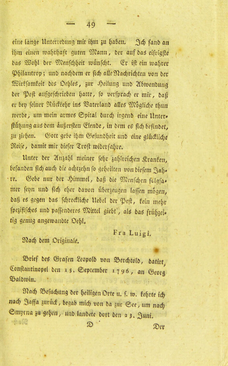 eine fange Unterrebung mit i&m $u (jnben. 3$ fmib an if>m einen tvafjtljaft guten 93?ami, bet- auf bag eifrigfle bag 2ßo(;l bev 3)tenfd)ljeit münfd)t. <£r tf! ein wafjter *p(;ilantrop; unb nad;bem er ftd> affe?ttad)rid)ten von ber SSStrffamfeit beg Öe(;(eg, gur Reifung unb 2fbtvenbung ber ‘Peff aufgefd)rie6in Ijatte, fo verfprad) er mir, bafj er bet; feiner Stucffebr in* 23aterfanb affeg ?9?oglicf)e tfjun werbe, um mein armeg ©pttal burd; irgettb eine Unter» flö&ung ai!|g bem Sujjerjten (ffenbe, in bem eg fid) befinbef, 511 jief;en. ©ott gebe if;m ©efunbljeit unb eine giücf(id;e Steife, bamit mir biefer $ro(t tviberfä&re. Unter ber 3flfja[)l meiner fe(;r ga^fveic^en ßranfen, befanben fid;aud; bie adjtgefjn fo gereiften von biefem 3afj» re. ©ebe nur ber Fimmel, bafj bie 9)*enf«&en fcfgfa» mer fet;n unb fid) cf;er bavon überjeugen (affen mögen, baft eg gegen bag fd)t-ecf(id)e Uebel ber <Pef*, fein me[;r fpeaififd)eg unb pajfenbereg Mittel giebt', a(g bag frü(;jei» tig genug angetvanbte Oe(;(* Fra Luigi. 9?adj bem Originale. £ Sörief beg ©rafen Seopofb von 93errf)tofb, fcatirf ©onflantinopel ben is. ©eptember 1796, an ©eorg $?albtt>in. 9)ac^ Söefucbung ber Seifigen Orte u. f. h>. fef;rte id) nacf) Saffa juröcf, begab mich von ba jur ©ee, um nad; 0mt;ina ju ge^en, unb lanbete bort ben 23. 2mni. '■ ‘ 2>er