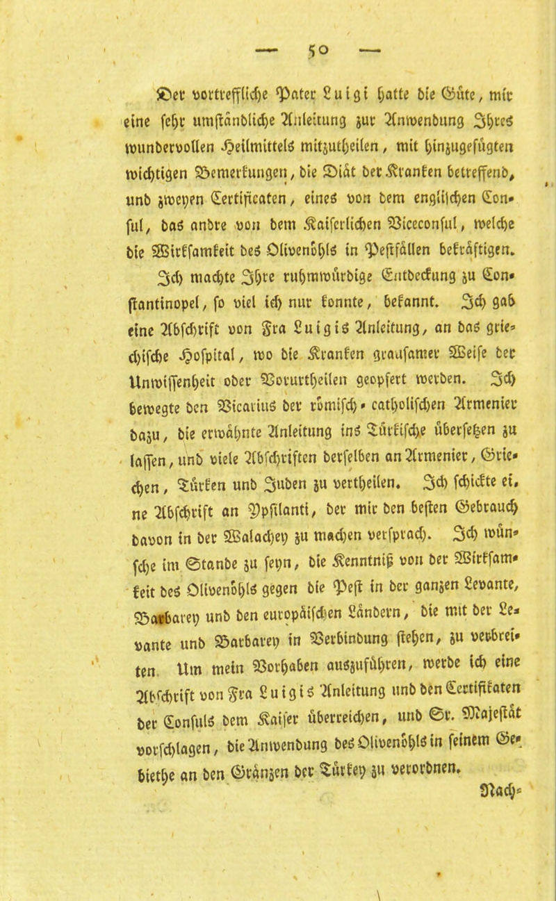5° ©et vortfef(i$e ‘Pater £ u i 31 Ijatte bie ©ute, mit eine fefjt umfianblicfye Anleitung jut Elmvenbung 3l)teS tvunbervollen Heilmitteln mitjutljeilen, mit ^injugefugten tvid)tigen SDemerfungen, bie ©tat bet: .ftranfen betreffenb, unb jtuetyen Sertificaten , eines von tem englildjen CEon» ful, baS anbre .von bem .taifcrlicfcen Viceconful, tveldje bie SBirffamfeit beS Olivenöls in ‘Peftfällen befcäfttgrn. 3d) machte 31)« ruljrmvürbige ©itbecfung ju £on» ftantinopel, fo viel id) nur fonnte, befannt. 3d) 9<»f> eine Elbftrift von Sra 2uigiS Einleitung, an baS grie* d)ifd>e Hofpital, tvo bie Äranfen graafamer SSSeife bec Untviff«nl)eit ober Vorurteilen geopfert tverben. 3d) betvegte bcn VicautiS ber romtfd)»catl)olifd)en Elrmenier baju, bie ermahnte Einleitung ins Sütfifdxe überfein ju (affen, unb viele Elbfdjriften berfelben an Elrmenier, ©rie- ten , Kurilen unb 3‘töen ju verteilen. 3d) fc^tcfte ei. ne Elbfdjrift an $)pftlanti, ber mir ben beften ©ebraud) bavon in ber 2Balad)ep 511 m«d)en vetfprad). 3t »vön* fd)e im ©tanbe ju fepn, bie ^enntnip von bet SBirffam- feit beS Oltvenofjls gegen bie Pejf in bec ganjen Sevante, Söatfbaret) unb ben europüifd^en Sanbern, bie mit bei i.e* vante unb Vatbatep in Vetbinbung liefen, ju verbrei- ten Um mein Vorhaben ausjufäl)ren, tverbe id) eine Elbfd>rift von §ra 2 u i g i S Einleitung unb ben £ertififaten ber (EonfulS bem 3vai|‘er überreden, unb @r. 9^aje|lat vorfd)lagen, bie Elmvenbung beS Olivenöls in feinem @e» biethe an ben ©ränsen ber Sürlep 51t vecorbnen, tftad)* \