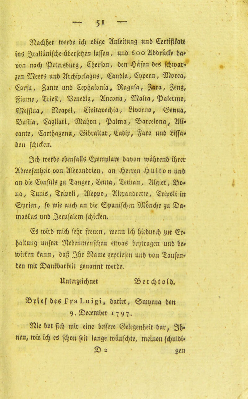 3?ad)ljer werbe id) 06132 ?Cn(ettung unb Sertififftte ins ^tatianifc^c öbcrfe^en la[fen, unb 6ooAbbrü<fe ba» von nad) 'Petersburg, (Eijetfon, ben Reifen beS febmar« gen ‘33xeer5 unb 21icf)tpe(oguö, Sanbia, Sppern, EDiorea, (Eorfu , 3«nte unb Sepljaionia, Siagufa, 3«ra. 3?ng, ftitime, trieft, 23enebig, Ancona, 'Dftalta,'Palermo, SOJeffina, Neapel, Sivitaved)ia, Sioorno, ©enua, 2!>ajiia, Sagliart, SOialjon, 'Palma, Barcelona, Ali- cante, (Eartljagena, ©ibtaltat*, Sabip, §aro unb £tffa* 60n fdjicfen. 3d) werbe ebenfalls (Exemplare baoon wäijtenb ihrer A6wefenl)eit von Alepanbrien, an Werten Jpulton unb an bie (Eonfuls ju langer, Seuta, Setuon, Algier, &o» ua, $unis, ^ripoli, Aleppo, Alepanbrerrc, ‘£ripoli in ©prien, fo wie and) an bie @panifd)en SDioncfye ju £>a» maSÜuS unb Serufalem [djiden. Ss wirb mid) fe&r freuen, wenn id) Ijieburd) jut Sr- Raffung unfrer Slebenmenfdjen etwas beptragen unb be- wirken farm, baß 3(w 9tame geprtefen unb von Saufen* ben mit SDanfbarfeit genannt werbe. Unterjeid)net 23 e r d) 10 (b. 23rief bcs Fra Luigi, batirt, ©mprna ben 9. Secember 1797. 3Me 60t fid) mir eine beffere ©elegen&eit bar, 3h* nen, wie id} e$ fd;on feit lange wünfd;te, meinen fdjulbi- 53 *  gen