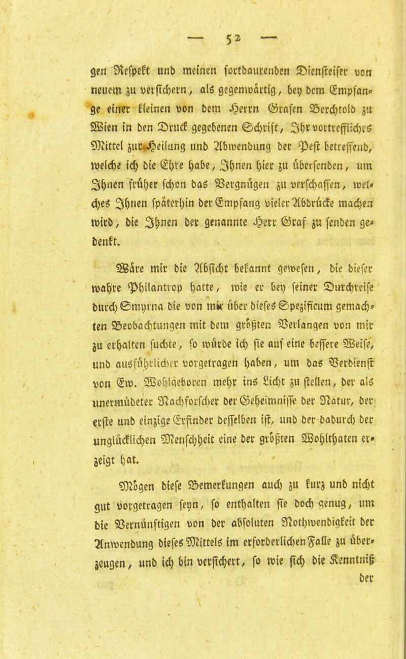 gen SRefpekt unb meinen forfbatttenben Bienfreifer von neuem ju vetftcbern, als gegemo&rttg, bei) bcm (impfan» ge einer kleinen von bem *$errn (Grafen Berd)tolb ju SBien in ben ©rutf gegebenen ©d)tift, Sb^ottrefflidjeS SOZittel juc*^iei!ung unb 2(bwenbung ber ^efr betreffend »velcbe id) bie (Ehre habe, 3hnen hier ju überfenben, um 3h‘ien früher fchon bas Vergnügen ju verfchaffen, wer« d)c$ 3bnen fpöterhin ber Empfang vieler '2lbbrüc!e machen wirb, bie 3hn«n her genannte Jpert ©taf ja fenben ge« benkt. 2B<ürc mir bie 2(bfid)t bekannt gemefen, bie tiefer rt)öf>trc $J>hilantrop hatte, wie er bet; feiner Butchveife bucd)0mi)rna bie von mir über biefeS 0pejifieum gemad)» ten Beobachtungen mit bem größten Verlangen von mir ju erhalten fudite, fo mürbe id) fie auf eine bejjere SBeife, unb ausführlicher vorgetragen haben, um bas Verbienft von <5m. SBohlaeborcn mehr ins Sid)t ju (teilen, ber al» unermübeter 3iad)fotfd>et ber ©ef)eimni|Te ber 3tatur, bel- üfte unb einjige (hfnber beffelben ift, unb ber baburd) ber unglücklichen 53tenfd)heit eine ber größten 2Bol;lthaten et« jeigt hat. otogen biefe Bemerkungen aud> ju furj unb nt'd)t gut vovgetragen feyn, fo enthalten fie hoch genug, um bie Vernünftigen von ber abfoluten 3?otl)menbigkett ber 2fnmenbung biefeS Mittels im erforbetlid)en$alIe ju über» jeugen, unb id) bin verwert, fo wie ftd) bie ßenntnifj ber