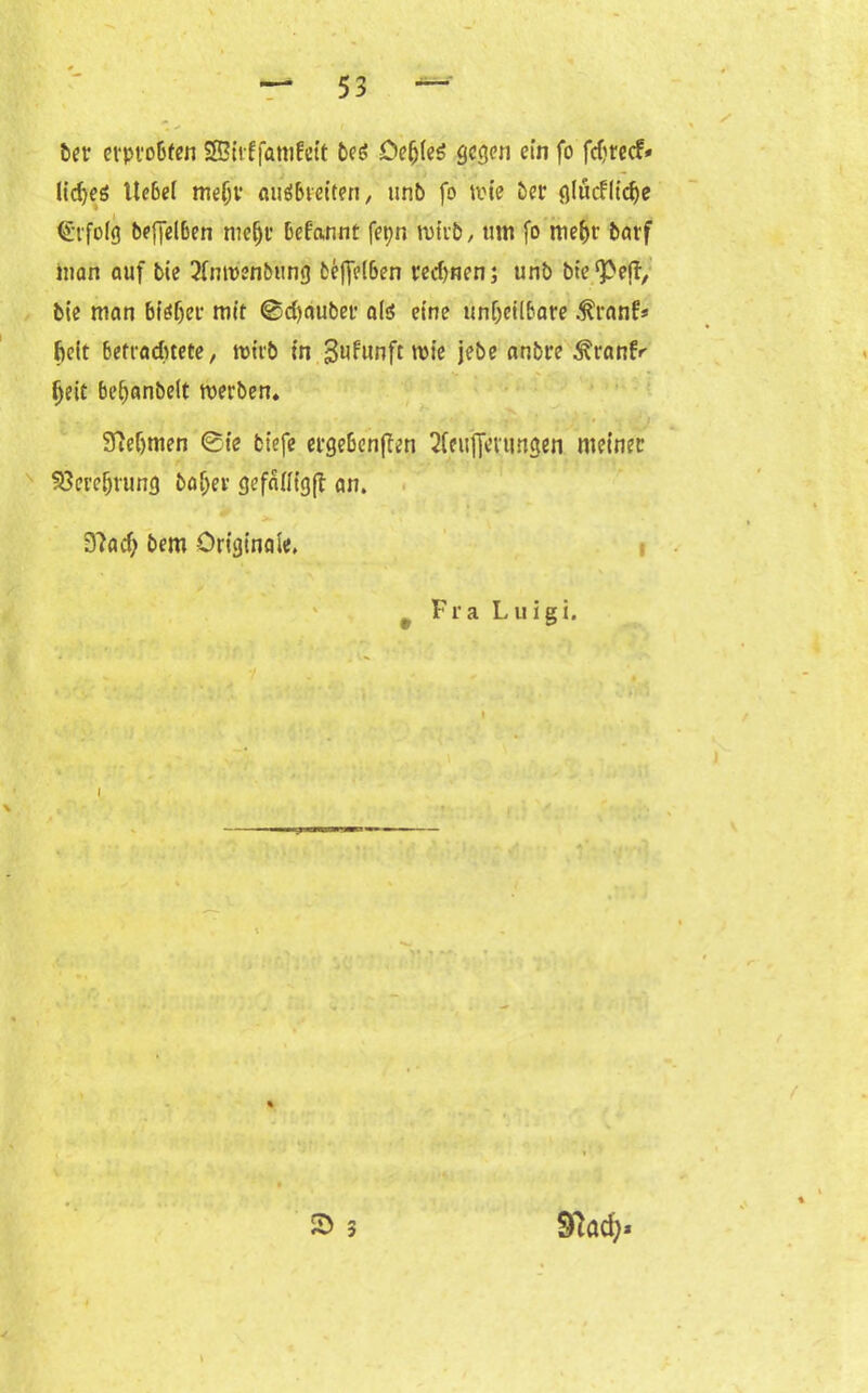 6« erprobten Sßirffamfeit beö Oefjleö gegen ein fo fdtreef* lid)e6 Itcbel me(jv auöbveiten „ unb fo tvie 5er glüefliebe Erfolg beffelben mc^r bef'annt fet;n trieb, tun fo me&r barf inan auf bie 2fmt>enbung beffelben redmen; unb bte^eff, bie man biöfjer mir @d)auber als eine unheilbare .franf* beit betrachtete, roirb in ^ufunftroie jebe anbre ^ranfr |)eir beltanbelt rnerben» 9M)men 0ie fcfefe ergebenden 2(euf[evungen meiner Verehrung baffer gefaffigd an. D?ad; bem Originale. f Fra Luigi. I S> 97ad)*