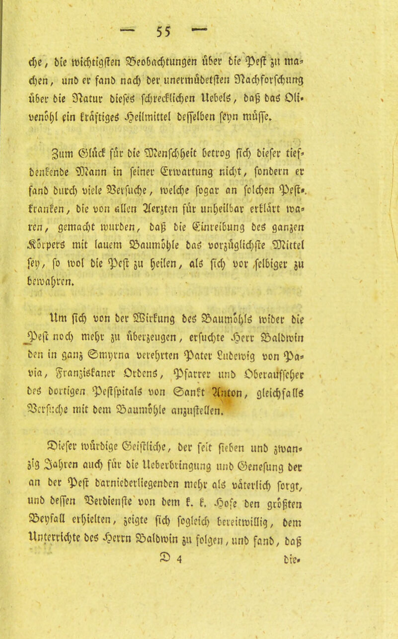 ehe, bie tvidjtigflen 93eobad)tungen übet* bie 51t niö» d)cn, unb et* fnnö nad) bet unetmubefflen 3?ad)forfchung über bie Statur btefcö fd) reiflichen Hebels, bafj bas? Olt* venoljl ein ItäftigeS Heilmittel bejfelben fei;n muffe. 3um ©liicb für bie TOJenfd}()eit betrog ftd> biefer tief» benfeübe 'iDiann in feiner Ermattung nid;t, fonbern er fanb burd) viele $8erfud)e, weldfe fogar cm folgen ‘Peß*. franfen, bie von allen 2lerjtcn für unheilbar erflart tva» ren, gemad)t würben, ba£ bie Einreibung be$ gangen Körpers mit lauem 2$aumol)le bas? vorgfiglidjfce Mittel fe», fo ivol bie ‘Pcß gu heilen, als fid; vor ,fclbiger gu bewahren. Um fid) von ber Sßitfung beS 25aumol)lS iviber bie jpefc nod) mehr gu übergeugen, erfud)te Herr 23albivin ben in gang @tm;rna verehrten ‘Pater £ubeivig von ‘Pa» via, §rangte£aner Orbenö, ‘Pfarrer unb Oberauffchec beö bortigen ‘Peftfpitals von 0anft 2(nton, gleichfalls ^3crfi:d;e mit bem 23aumo()!e angu(Men. SMefer wurbige ©ei(flidje, ber feit fleben unb gtvan» aig 3ähtcn aud) für bie Ucberbringung unb ©enefung ber an ber ‘Peft barniebetliegcnbcn mehr als väterlich forgt, unb beffen SSerbienjfe von bem f. f. Hofe ben größten 55ei;fafl erhielten, geigte fid) fogleid) bereitwillig, bem Unterrichte bcs Herrn Söalbmin gu folgen, unb fanb, bag £ 4 bie»