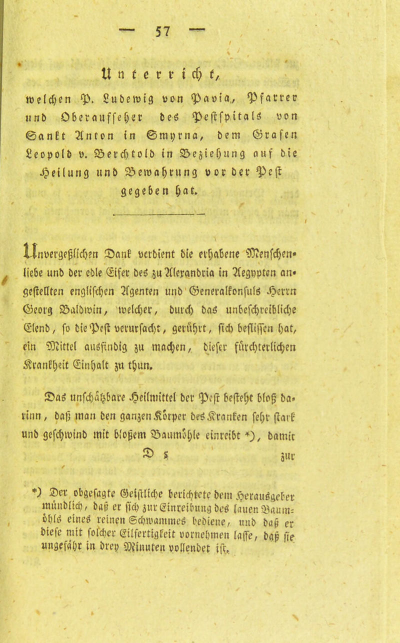 U « t e v t t cfj t, tveldjen $p. Subetvtg von QC>at»{a., ^Pfarrer unb Ober auffe Ijer beS <Pc(!fpitals von 0anEt hinten in ©mprna, bem ©rafer, Scopolb v. 53erd)tolb in S&ejieljung auf bie Teilung unb 2}eivaf)rung vor bev ‘Peft gegeben $at. Unpergejjlidjen Sanf verbient bie erhabene SOienfdjen« * ^ . » liebe unb ber eble <£ifer beS ju'Jderanbda in 2fegppten an» gefMfen englifdjen Agenten unb ©eneralfonfuls Ji>ettn ©eorg Spalbivin, 'weldjer, buvd) bas unbefdjreiblidje Qlenb, (o bie'Peft vevurfad)t, gerührt, fiel) beflijjcn bat, ein Mittel auöfxnbig ju mad;en, biefer fürd)tetlicken Äranfljeit d'inljalt 3« tljun. 2>aS unfehlbare Heilmittel bev ‘Pcfr befielt blofj ba* rinn, ba|j mau ben gansenKörper beS Traufen fef;r (tarf unb gefcfyivinb mit bloßem ^öaumb^le einreibt *), batnt'r ® 5 3wt' / *) ®cl' obgefagte ®etftltd)e berichtete bem Herausgeber imutbltd), bap er fich 3ur Einreibung beS lauen $3aum= bblti eines reinen ©duvammcS bebiene, unb bap er biefe mit fofdjcr eilfertig feit vornehmen (affe, bgp fie ungefähr in brep Minuten vollenbet ift. *• \
