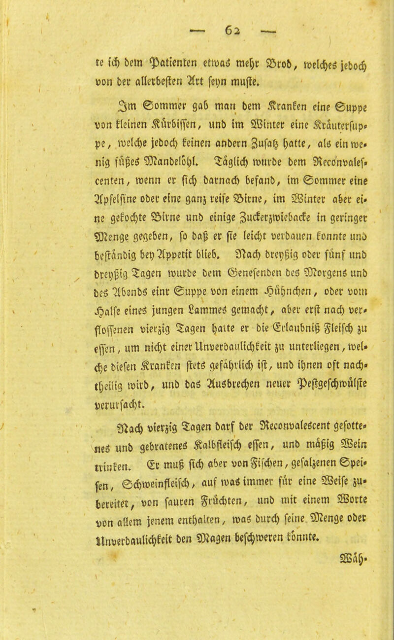 re id) bctn «Patienten etrnaS rneljr 23rob, meldjeg jebod) von bei* alletbcften 2frt fepn muffe. 3m ©ommer gab man bem .ftranfen eine ©uppe von fleinen .fitrbiffen, unb im SBintec eine ^rauterfup* pe, meldje jebod> feinen anbern 3ufafc C;atte, als ein me» nig fujjeS «Manbelopl. 3:aglid) mürbe bem Meconvalef» centen, menn er ftd) barnad) befanb, im ©ommer eine 2fpfelftne ober eine ganj reife 93itne, im SBinter aber ei» ne gefodjte SMrne unb einige 3ucferjmiebacfe in geringer Sßenge gegeben, fo bajj er fte Ieid)t verbauen fonnte unb belTünbig bep Appetit blieb. 9?ad) brepjjig ober fünf unb brepjjig 'Sagen mürbe bem ©enefenben bes Borgens unb beg 2lbenb5 einr ©uppe von einem 4öü()rid)cn, ober vom jpalfe eineö jungen £ammeS gemacht/ aber erfi nad) ver» ({offenen vierjig Sagen baue er bie (Srlaubnijj $leifd) ju ejTcn, um nid)t einer Unveröaulid)feit 511 unterliegen, meU c^c biefen .^ranfen ffetg gefajjrlid) ift, unb ihnen oft nad)» tjjeilig rnirb, unb bag 2tuSbrecben neuer ‘Peffgefcbmülfte verurfad)t, Sftad) vtcvjig Sagen barf ber MeconvaleScent gefotte- mi unb gebratenes ^albfleifd) effen, unb mäfjig «Sein Hinten. Sc mu§ ftd) aber von §ifd>en, gefabenen ©pet» fen, ©djmeinfleifd), auf maß immer für eine SSeife ju» bereitet, von fauren $rüd>tcn, unb mit einem SBorte von aöem jenem enthalten, mag burd) feine SRenge ober itnverbaulidjfeit ben «Magen befeueren tonnte. SBaf;»