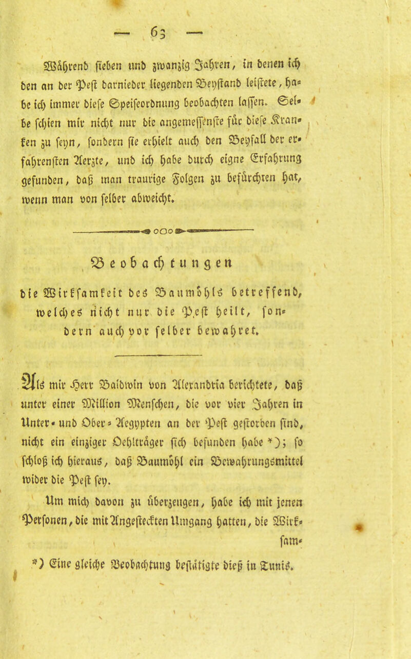 bcn an ber *Peft barnieber liegenben Söepjranb ieifrete, (ja* 6c id) immer biefe ©peifeorbnung beobachten (affen. ©ei« be fd)ien mit* nid)t nur btc angemefftafte für bic<e .SU’an* fen gU fepn, fonbern fie erhielt aud) ben 23ei;faU ber ec» fa'&renften berste, unb id) Reifte butd) eigne Erfahrung gefunben, baß man traurige folgen &u befürchten i;at, tvenn man yon felbet abtveid)t, ■■■■ ■ g» OOO ►aso»—-- $3 e o 6 a cf; t u n 9 e n i bte Sffiir bfamfeit bc3 S&attmoljU betreffend n>elcl>eö ritcf)t nur bie Q3.eft heilt, fon* bevn auchyot fel6er bewahret* Site mir 4?ett S&aibtvin von 2f(eranbtta berid)tete, baß unter einer SOiillion 93ienfd)en/ bte vor vier fahren in Unter« unb Ober» 2fegi;pten an ber kPeft geworben ft'nb, nid)t ein einziger Oeblttdger fld) befunben h<d>e*)j fo fchloß ich hieraus, baß 93aumo[;l ein Söemahrungsmtttel iviber bie Peft fet;. Um mid) bavon ju überzeugen, r;abe id) mit jenen *Petfonen,bie mit Ungeliebten Umgang Ratten, bte SBivf* ^ fam« *) Sitte gleite (Beobachtung beflatigte bieß iu £unis.