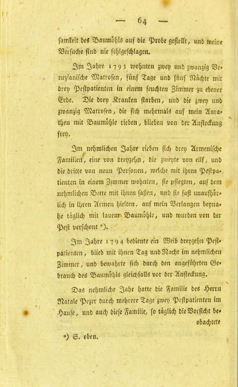 w ~ 64 - c . * famfrit be$ 'Söumbf)(ö auf bie ‘Probe geffellt, unb ftictne Söe'rfudje jinb nie fe^lgtfcf>(agcn. 3m 3a&« 1 7 9 3 moC)nten giwei; unb jwanjtg 23e* nejtanifcbe tOfatrofert, fünf Sage unb fünf 9fad)te mit brei; <Peffpatienten in einem feuchten gimmer -ju ebener Srbe. Sie brep Äranfen (färben, unb bie jtvep unb jmanjig 3Äat'rofen> bie ffcf> mehrmals «uf mein 3fnva» tpen mit Söaumbfjle rieben, blieben von ber lÄnffecfitng fren. 3m neljmltd)en 3a&w rieben fid) brei; 2frmenifd>e Familien, eine von brepjebit, bie jmeyte von eilf, unb bie bvitte von neun ‘Pevfonen, meld)e mit il;ren ‘Peftpa* tienten in einem 3>mmer wohnten, fie pflegten, auf bem nel)mlid)en Sette mit ihnen faßen, unb fie faft unaufhor* lid) in il)ven Firmen hielten, auf mein Verlangen bepna» he tüglid) mit lauem Saumbhle, unb tvurben von ber «Pejf verfd)ont *)» 3m 3flbl'c 1 7 9 4 Gebiente ein SBeib brepjeljn Pe(f« patientcn, blieb mit ihnen Sag unb 9f ad)t im nehm!id)en Simmer, unb bewahrte fid» btird) ben angeführten ©e« bvaud) beö Saum&hls gleichfalls vor ber 2fnfte<fung. SDa« neljmlidje 3al)r h«tte bie Familie beö Jpertn gfatale ‘Pejer burd) mehrere Sage jtvep ‘Peffpatienten im * ,§aufe, unb auch biefe Familie, fo täglich bie 93oif?d>t be» obad;tete *) 6. oben.