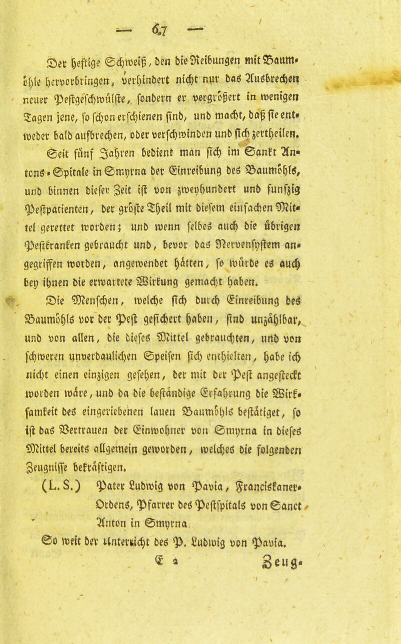 / — 6,7 — Set heftige1 Bdjweiß, ben bie Reibungen mit£>aum» Bl)le hervorbringen, vertjinbert nicht np boö 2fuö6rcd>ctt neuer «PeßgeTdjWÜlße, fonbern er vergrößert fn ivenigen $agen jene, fo fcljon erfdßenen ßnb, unb macht, baß ße ent» weber balb aufbrechen, ober vetfchwinben unb (leb jert^eilen. Beit fünf Saijren bebient man ftcf> im Banft Tfn* tonö'Bpttale tnBmprnft ber Einreibung bes 9&aumohl$, unb binnen biefer Seit ift von jwetjhunbett unb funfjit* *Peftparienten, ber große Sijeil mit biefetn einfachen Mit- tel gerettet tvorben; unb wenn felbeS aud) bt'e übrigen ‘Peßüranfen gebraucht unb, bevor bas 9}ervenft;ßem an- gegriffen worben, angewenbet hatten, fo würbe es auch bet; ihnen bie erwartete SBirfung gemad)t haben. £>ie sjftenfdjen, weiche ßd) but d> Einreibung beß ^»aumbhlS vor ber <peß geßebert haben, ßnb unzählbar, unb von allen, bie tiefes Mittel gebraud)ten, unb von fd)tveren unverbauiidjen ©peifen fid) enthielten, höbe ich nid)t einen etnjtgen gefef;en, ber mit ber‘Peß angeßeeft worben wäre, unb ba bie beßänbt’ge Erfahrung bie $Birf« famf'ett beS eingcriebenen lauen 5)aumol)ls beßäriget, fo iß baS Vertrauen ber Einwohner von Bmprna in biefcS SÖiittel bereits allgemein geworben, weldjeß bie folgenbcn Seugniße bekräftigen. (L. S.) *Pater Subwig von ‘Pauia, $rancis£anet» OtbenS, ‘Pfarrer beS ‘Peßfpitals von Bauet ✓ Tfnton in ©mt;rna Bo weit bev Unterricht beS *p. Subwig von ‘paut’a. ® o Seus-