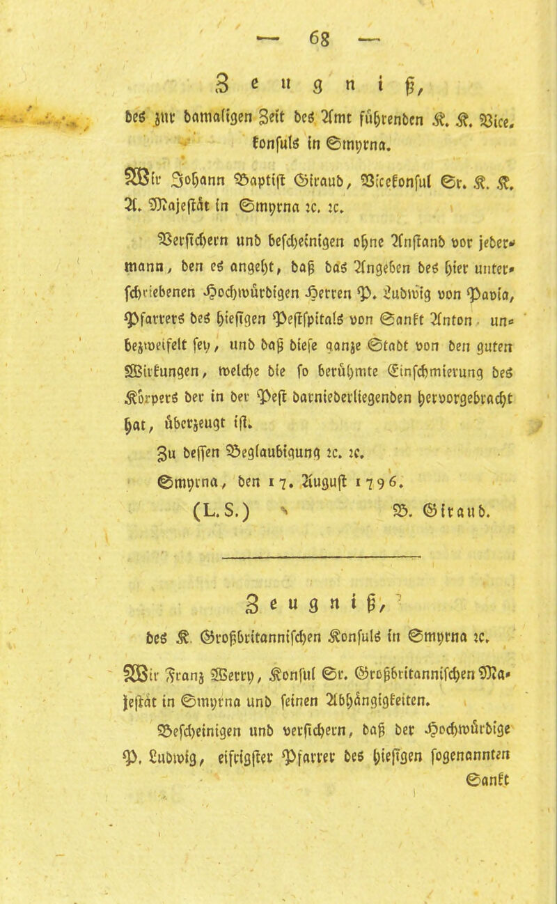 3 e « 8 n i fi, be$ gut* bamaiigen Seit beß 2fmt f%enben St. St. 58ice. fonfulß in 0mi;rna. SB fr 3°f)«nn Söaptijt <3iraub, S3;cefonful 0r. St. St. 3t» Sftajefiät in 0mt;rna :c. :c. $8erftd)ern unb befdjecnigen ofyne 3fnftanb vor jeher* mann, ben eß anget)t, bafj baß 3tngeben beß Ijier unter* fd)<iebenen .$od)tvürbigen -öerren Q3. iubivig von Pacta, Pfarrerß beß ^ieflgen Peflfpitaiß von 0anft 3tnton un* bei'oeifelt fet;, unb bajj biefe aanje 0tabt von ben guten SBitfungen, tveld)e bie fo berühmte (üinfdjmievunq beß ^orperö ber in bet *pe(t barniebevliegenben $)ervorgebradjt f>at, übcrjeugt ifl; Su beffen 5öeg(aubiqunq ic. K. 0mptna, ben 17. 2iugujt 1796. (L. S.) n 55. <55itatib. 3 « « 3 « * beß St ©rofjbritannifd)en ^onfulß in 0mprna :c» §SStv ^ranj 2Bertp, ^onfui 0r. ©rojjbritanntfcfyen 9)Ja* |e|lgt tn ©mprnfl unb feinen 2tbi)<fogigteiten. S5efd)etnigen unb verficfyern, ba$ ber J?od)tvtU'bige P. Eubivig, eifriger Pfarrer beß l;ie|tgen fogenannten ©antt