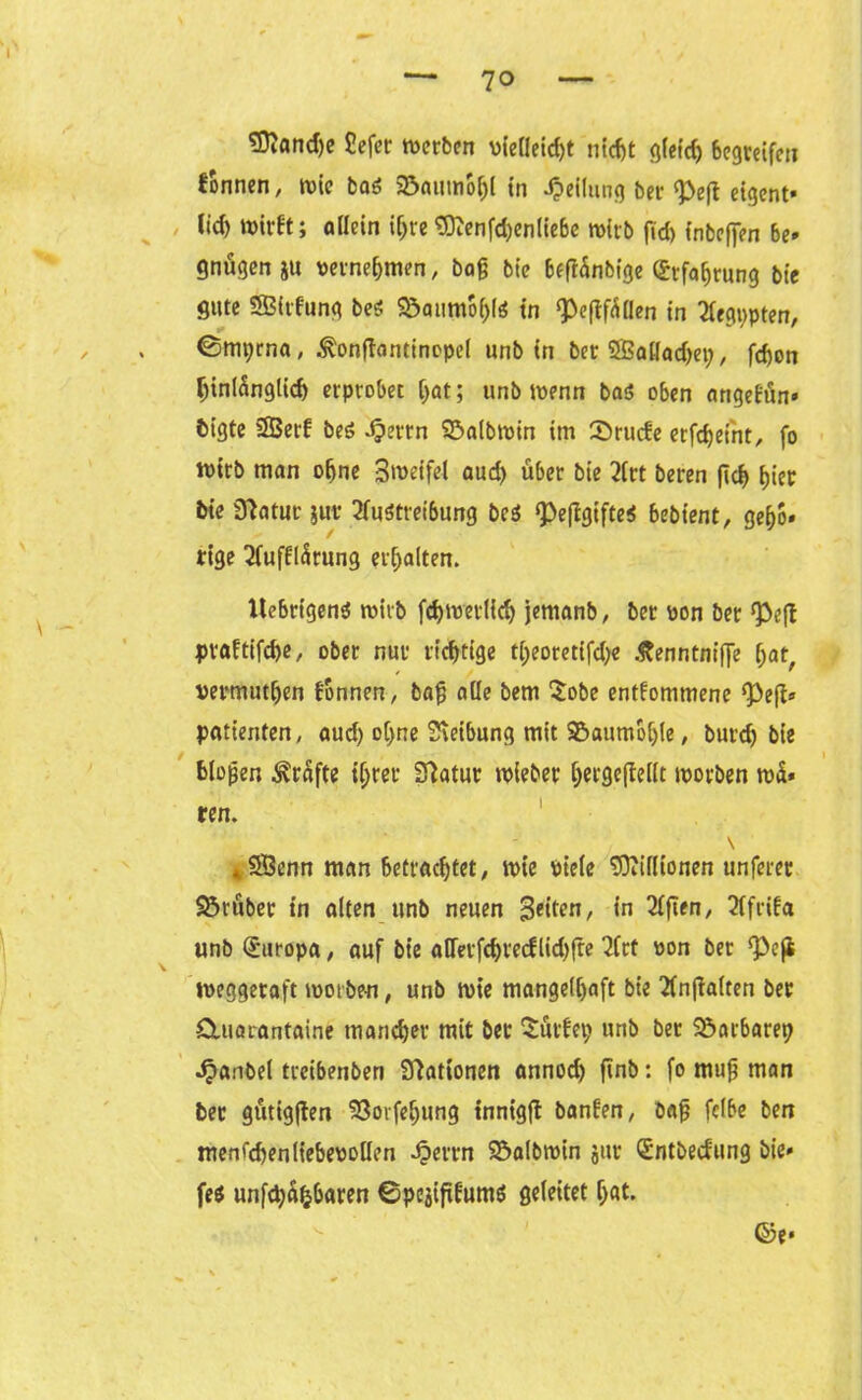 SftandK Sefer merbcn vieHeidjt nicht gleich begreife« Tonnen, wie bas Söaumofjl in Teilung bet ‘Peft etgent« (id) tt>irft; allein iljre tOZenfc^enliebe wirb fid) inbeffen be» gnügen ju rernehmen, baß bie 6eff5nbfge Erfahrung bie gute SBidung beS SöaumohlS in ^eflf^ilen in 2fegi>pterr, ©mprna, ^onffantincpcl unb in bet 2Sat[ad)e»;, fd)on hinlänglich erprobet [)at; unb wenn baö oben angefün* bigte SSSerf beS ijertn ©albrnin im £>rucfe erfdjetnt, fo ft>irb man ohne 3roeifei aud) über bie Art beten flcf> hier bie Statut jur Austreibung be$ <PeftgifteS bebt'ent, geljo» tige Aufklärung erhalten. UebrigenS roirb fchtretfidj jemanb, bet pon bet Q3efl praftifche, ober nur richtige tl)eotetifd)e .ftenntniffe f)at, rermuthen können, baß alle bem Sobe entkommene ‘Pefc Patienten, aud) ohne Sieibung mit 95aumol)le, burd) bie bloßen Grafte ihrer Statur roieber ijergeffeilt worben wä* ren. \ *rSÖenn man betrachtet, wie piefe ‘üftillionen unferet trübet in alten unb neuen 3eiKn, *n Giften, Afrika unb Europa, auf bie atferfchredlid)fre Art pon bet ‘Peji weggetaft morben, unb wie mangelhaft bie Anhalten bet Cluarantaine mancher mit bet Söttet) unb bet Barbarei) ^anbel treibenben Nationen annod) ftnb: fo muß man bet gütigften 'öoifehung tnnigft banfen, baß fclbe ben mengen Heberollen -Jpertn Söalbwin jut Qüntbecfung bie» fes unfehlbaren ©pejifitums geleitet (>at. ©e« V.