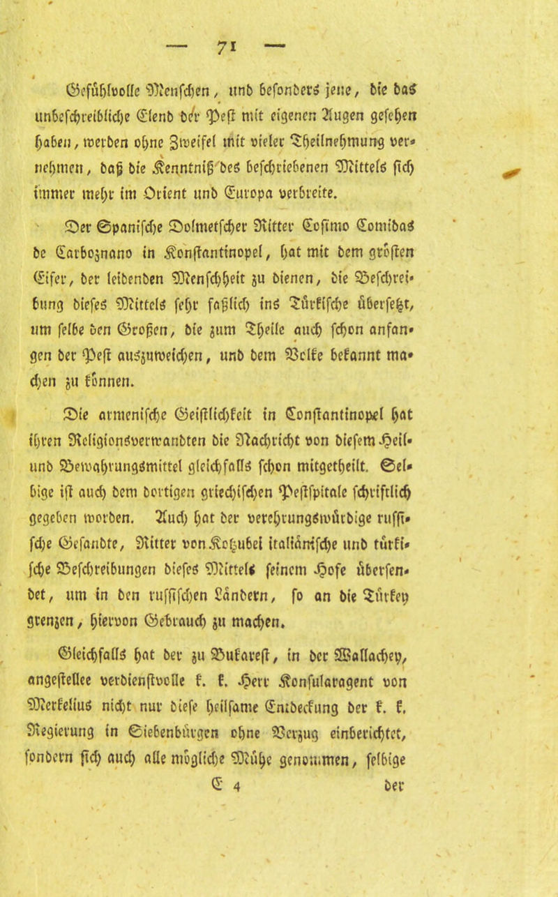 (Gefühlvolle s3)i'cnfd)en, unb befonöcr» jene, bie ba$ unbefcbmbltd)e (£lenb b/r ^efl mit eigenen 2lugen gefehen haben, treiben ohne Steifet mit vieler Teilnehmung rer* nehmen, baf} bie ^enntnig beö befdjrtebenen <D3itttefö fid) immer mehr im Orient unb Europa verbreite. Set- ©panifdje £)olmetfd)er Stifter (Eoftmo <£omiba$ bc Satbosnano in ^cnftanttnopel, hat mit bem großen (£'ifer, ber leibenben S3tenfd)heit ju bienen, bie 9$efd)rei» bung biefeö tOcirtelö feljr fagltd) inö Sürfifche überfefct, um felbe ben (Großen, bie jum Te‘k mich f^on «nfan» gen ber Q3eft au^mreidjen, unb bem S3clfe begannt ma* d)en $u fonnen. SMe atmcnifche (Geifilid)lcit in CÜonfianttnopel hat ihren Stcligionövertranbten bie S'iachricht von biefem^eil» unb Söetvahvungömittel glekhfafte fd)on mitgethetlt. 0el* bige ifi auch beni bortigen gried)ifd)en ‘Pefifpitale fd)ttftlidj gegeben trorben. 2lud) f;at ber vercljtung$irürbige rufft» fd)e (Gefanbfe, Siütet vonivoljubei irali^mfdje unb türff* fd)e 25efd)reibungen btefcö ‘»DtitteU feinem ^tofe überfen« bet, um in ben vufftfd)en ßanbetn, fo an bie Titlet) grenzen, Ijicimon Gebrauch ju mad)en. (Gleichfalls hat ber juSMtfarefl, in ber Sffiallacfyep, angefieflee vorbten (trolle t f. Jperr ^onfularagent von SDierfeliuö nid)t nur btefe l>eilfame Qimbecfung ber t f. Stegieiung in Siebenbürgen ohne 93erjug einberichtet, fonbern fid) aud; alle mbglidje ODcii^c genommen, felbige
