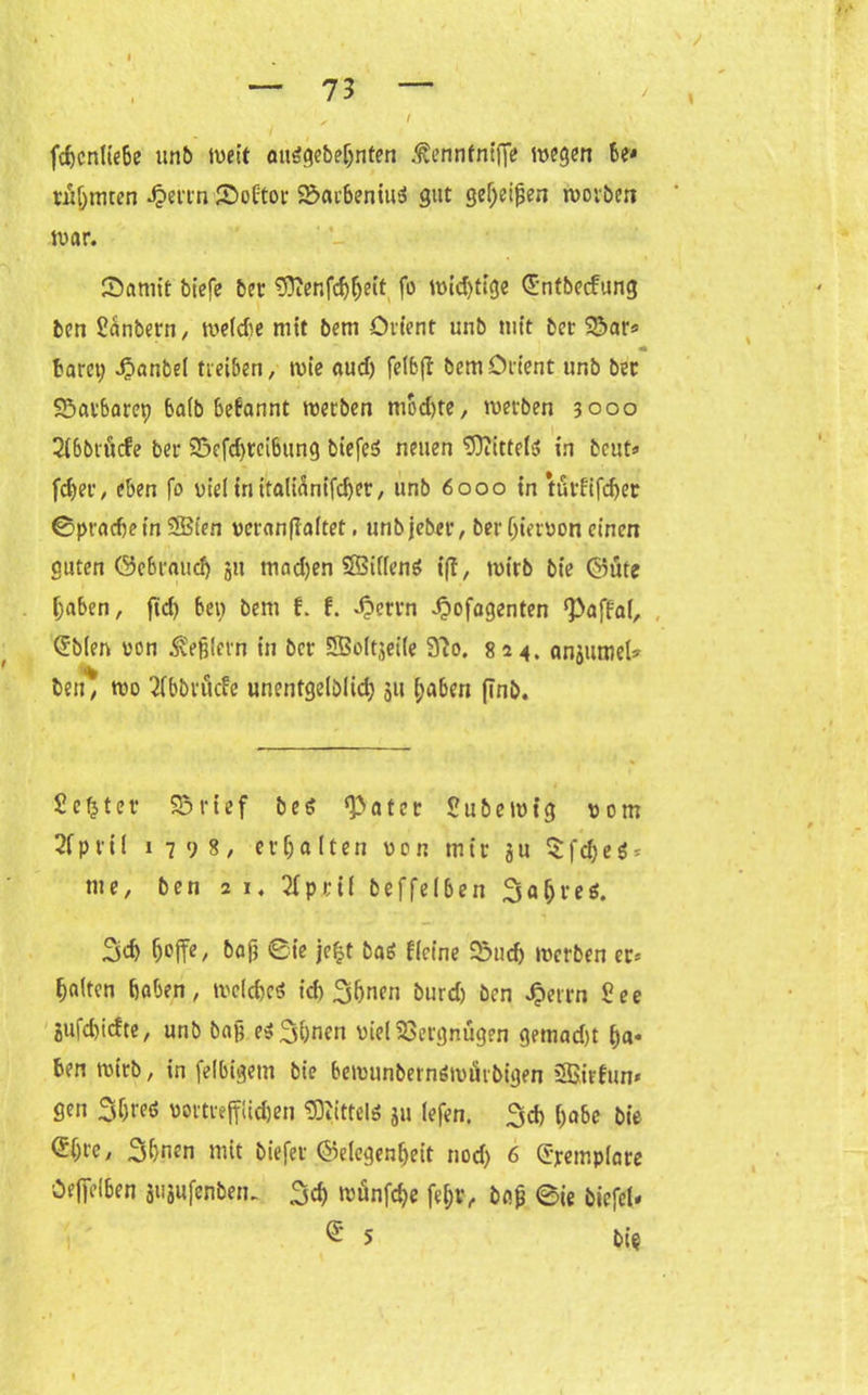 fchcnltebe itn& weit öuägebehnfen ßennfnifi'e wegen be* rühmten Jperrn föoftor 2Ü>arbeniu3 gut gef)eijjen worben war. föamit bt'efe ber ^ftenfchijeit fo wichtige (Jntbecfung ben Sanbern, weidie mit bem Orient unb mit ber 3*>ar* barer; 4?anbe( treiben, wie aud) felbft bem Orient unb ber S3atbaret) ba(b befannt werben mod)te, werben 3000 2ibbrucfe ber 23efd)teibung biefeö neuen Mittels in beut« fcfyer, eben fo viel in italicinifcbet, unb 6000 in türfifcher ©pradjetn Süßten veranflaltet. unbjeber, ber hiervon einen guten C55c6t*aucf> ju mad)en Sfßifieng i|t, wirb bie ($5ute haben, ftd> bei) bem f. f. d?ettn «fbofagenten <Paffal, @b(en von Reglern in ber SSoltjeiie 3io. 824, anjumel« ben* wo 2fbbnicfe unentgeltich 511 haben finb. Sefjter S3rief b e £ a t e r 2u&ew(g vom 2fpril 1798/ erhalten von mir ju $fd;e$* me, ben 21. 2fpri( beffelben Jahres. 3d> hoffe / bafr 0ie jefjt baö Keine 03ud) werben er« Raiten haben, weichet id) 3hnen burd) ben Jperrn See jufchicfte, unb bah e$3hnen viel Vergnügen gemad)t ha* ben wirb, in felbigetn bie bewunbernömürbigen SSirfun* gen 3f;reö vortrefflichen Mittel* ju lefen. 3cb habe bie @{)tc, 3hnen mit biefet ©elegenhett nod; 6 Cjrempiare Oeffelben äujufenbeu. 3d) wünfche fel;r, ba£ ©ie biefeU ® 5 bie