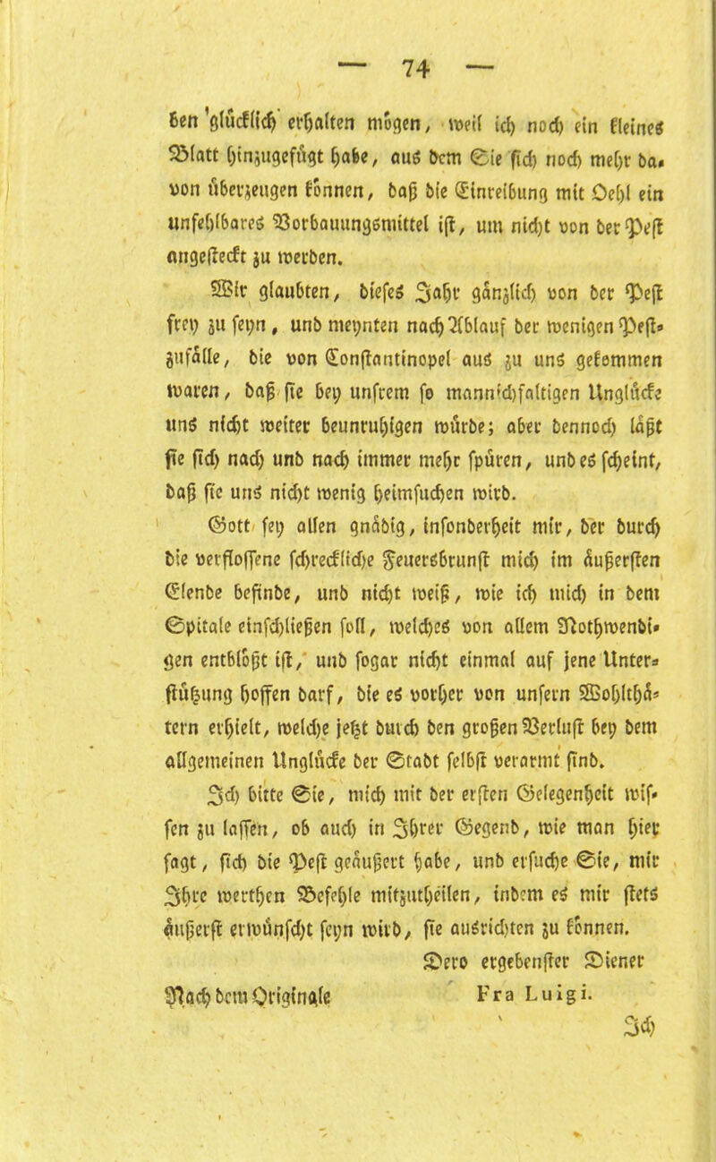 Ben ’glticf(icf) erhalten mögen, weil ich nod) ein fletnes SMatt (;in*ugefügt f)afec, aus Bern eie f?d) nod) mel;r ba. von überzeugen tonnen, baß bie Einreibung mit Oei)l ein unfehlbares ‘Sorbauungsniittel i(t, um ntd)t von berieft angedeeft ju werben. SBir glaubten, biefeS 3aht’ gangiid) von ber ^ejt frei; ju fepn, unb mepnten nach Ablauf ber wenigen Pep» jitfade, bie von Eonftantinopel aus ju uns getemmen waren, baß (Tc bei; unfrem fo mannfd)faltigen Unglücfe uns nicht weiter beunruhigen würbe; aber bennod; laßt jie ftd> nad; unb nach immer mehr fpüren, unbeS fcheint, baß fie uns nid)t wenig heimfuchen wirb. ©ott fei; allen gnübig, infonberheit mir, ber burch bie versoffene fd)t*ecfltd)e ^euersbrunjt mich tm Äußerten Elenbe beftnbe, unb nid;t weiß, wie ich tuid) in beni ©pitale etnfd)ließen foll, welches von allem fftothwenbi« gen entblößt tft, unb fogar nicht einmal auf jene Unter* Süßung hoffen barf, bie es vorher von unfern Sffioljltljü* tern erhielt, weldje jeljt buich ben großen Sßerluft bep Bern allgemeinen Unglücfe ber ©labt felbft verarmt ßnb. 3d) bitte ©ie, mich mit ber erfreu Gelegenheit wif* fen ju (offen, ob aud) in 3hrer ©egenb, wie man f;ier fagt, ftd) bie ‘Peft geäußert habe, unb erfuche ©ie, mir 3ln'e werthen $&efe(;le mit jutljeilen, tribent eS mir flets mißerft erwünfd;t fcpn wirb, fte auSrid)ten ju tonnen. 3>ero ergebender ©iener Fra Luigi. 3<h 2fhd) Bern Originale