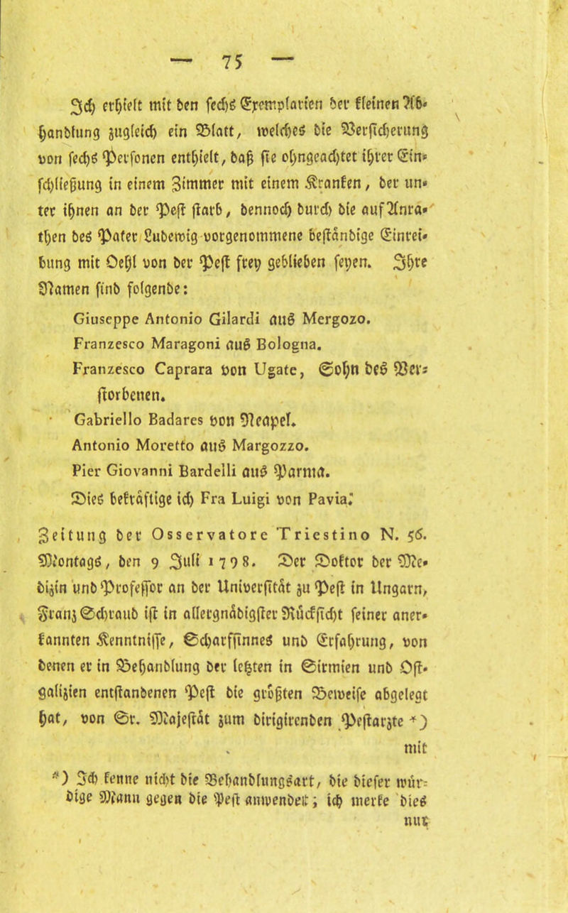 erljieit mit ben fcdjö ®rempfavien bei deinen ?fb» fjanbfung jttgleid) ein SMatt, tueldK* Die Seiftdjerung von fed)£ ^Peifonen enthielt, baß fte ol)ngead)tet i^ier (rin* fd)(iefiung in einem 3‘mmer mit einem Oranten, bei un« tei iljnen an bet Pefi jtarb, bennod) burd> bie auf2fnra* tßen beö <Pafet Subetvig votgenotnmene beftanbige ©ntet* fcung mit Oefjl von bei ^eft frei; geblieben fepen. 3§te tarnen ftnb folgenbe: Giuseppe Antonio Gilardi öuß Mergozo. Franzesco Maragoni au£ Bologna. Franzesco Caprara Von Ugate, 0ol)n bf6 $et's ftorbenen. Gabriello Badares Von Neapel. Antonio Moretto öuö Margozzo. Pier Giovanni Bardelli mtS ^arntfl. SMeö beftaftige id) Fra Luigi von Pavia. Leitung bet* Osservatore Triestino N. 56. SOJontagg, ben 9 1 7 9 8. 3>er Softot beritte» bijin unb^iofeffor an bei Univerfität ju <Pe(t in Ungarn, §tatij0d)taub ijl in ailetgnäbigfiei9iütffid)t feiner aner* Pannten .ftenntniffe, 0d)aif|inne$ unb (£rfaljrung, von benen et in &>eljanblung bei lefjten in ©irrnien unb Oft» galtjien entftanbenen ‘Pcft bie größten Sbciveife abgelegt * ^at, von 0t. SOtajefrat $um bitigirenben ^ejtarjte mit 3d) Penne md)t bie SSebanbfungoait, bie btefer umr- bige Sttann gegen bie ipeft amvenbeit; teb merfe bieg mit