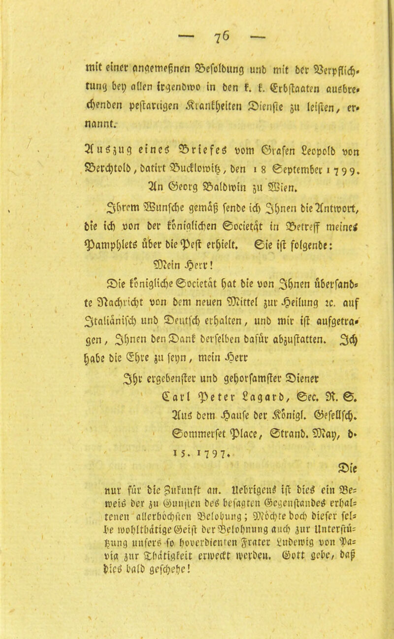 mit einer emgemeftnen Söefolbung unb mit ber Söerpflidj« tunq bet; öden Irgenötvo in ben f. f. ©rbflaaten auebre» cfjenben peinigen Startzeiten Sienfie 511 lei|ten, er» nannt. 2Cuöju9 eines rtefcö vom Grafen Seopoib von 93erd)to(b, batirt Sucflotvifj, ben 18 September 1799. 2in Georg Saibtvin ju SSSien. 3brem 'iffiunfdte gemäß fenbe id) 2$nen bie^fnttvort, bte tef) von ber fbnigiieben @ocietgt in betreff meinei *Pampl;letS über bie^efl erf;ie(t, 0ie ift folgenbe: fDiein ^err! Sie fcniglid)e0ocietat ijat bie von 3(jnen uberfanb* te 91ad)rid)t von bent neuen 'rÜIittel jur Teilung :c. auf 3talianifd) unb Seutfd) erhalten, unb mir tfb aufgetra« gen, 2$nen ©anf berfelben bafur abjuffatten. ^d; [;abe bic <S^re jtt fet;n, mein di>err 3(jr ergebender unb gel;orfam(ter Siener © a r l ^eter Sagarb, 0ec, 9t. 0. 2(us bertt 4?aufe ber Sonigi. GefeHfcf). ©ommerfet <piace, 0tranb. tDiap, ö* ts. 1797. Sie ■ » • . 1 nur für bie £uFunft att. itebrigem? ift bte«? ein 93e= rveiS ber 31t @un|ten beS befagren ©egenflanbeS erbal= reuen aüerbbcbften 23ciobung; 9J?6Ü)te bod) btefer fels Jbe roobltbatige (Seift berSpelobnung auch 3«r Unterftü= tjung uttferö fo boverbienten ftrarer iubrtvig von ^a= via jitr übatiflfeit enveeft tverbett. ©oft gebe, baß bicS halb gefdjefjc!