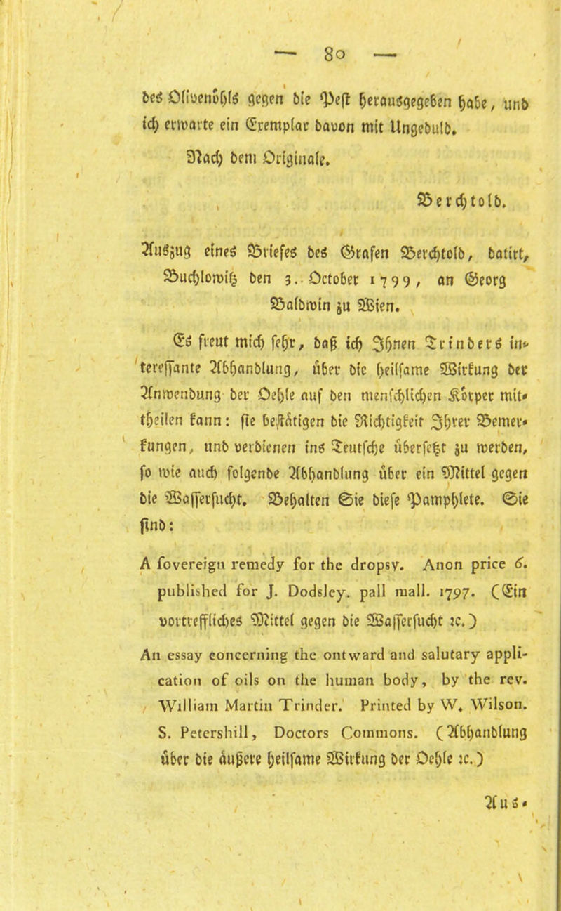 # i fcfg Öiiueneijte gegen bie ijerau<$gege6en fjabe, unb id; envovte ein ([-.rempiac bauen mit Ungebulb» 3?ad) bem Original?, Söerdjtolb. ■. ... ' ■ , v' / 3fuöjug eine* Briefe* be* ©rafen 9$evd)to(b, batirt, 23ud)!on)ifc ben 3. Octo6er 1799, an ©eorg Söalbroin ju SSBien. (So freut mid) feijr, baß tcf) 3f)nen $rtnber* in* tereffante 21bljanblung, ö{e fyeitfame SBitfung ber 2fmuenbung bet- Oeljle auf ben menfd)üd)en Äotpet mit» teilen bann: fte betätigen bic 9lid)tigfeit ferner» fungen, unb verbienen in* Seutfdje überfc^t gu roerben, fo tvie aud> folgenbe ^ibijanblung über ein Mittel gegen bie SBajferfucfyt, Söeijalten 0ie biefe ‘Pamphlete. 0ie ftnb: A fovereign remedy for the dropsy. Anon price 6. puBlished for J. DodsJey. pall mall. 1797. C(Sin vortrefflidjes Mittel gegen bie 9Ba|Jerfud)t jc. ) A11 essay eoncerning the ontward and salutary appli- cation of oils on the human body, by the rev. William Martin Trinder. Printed by W. Wilson. S. Petershill, Doctors Commons. (2ibi)anb(ung über bie äußere fjeilfame SSBirfung ber Oe(;le :c.) 2Us* . \