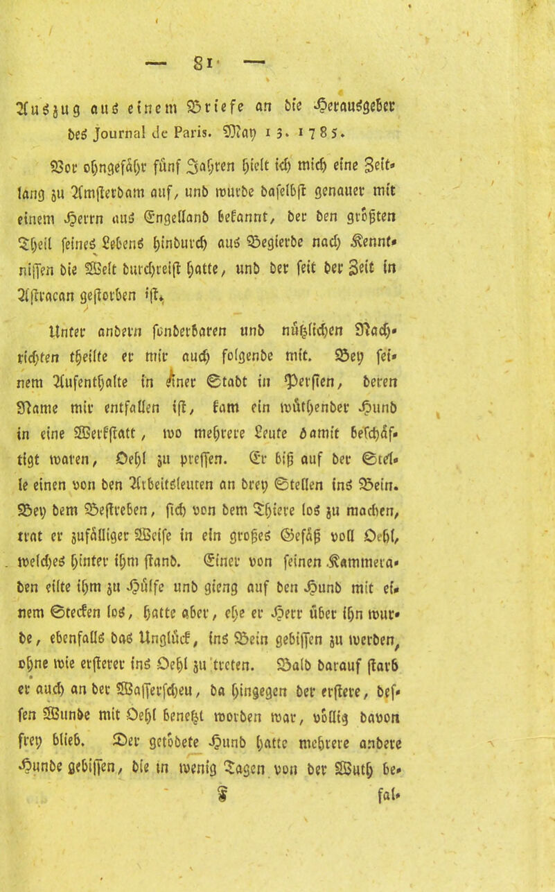 AuSjitg ctusS einem Briefe an bie Herausgeber beS Journal cle Paris. $3?a\) i 3> 1785. 93ot* oljngef% fünf Safjren hielt id) mid) eine Seit* lang 511 Amfterbam auf, unb mürbe bafelbft genauer mit einem Herrn aus <£ngellanb begannt, ber ben größten $heil feines Sehens f>tn5uic^> aus £>egierbe nad; ^ennt- nijfen bie SBelt burcf>ieift hatte, unb ber feit ber Seit tu Aftracan geworben »(% Unter anbern fcnberbaren unb nützlichen 97ad)« tid;ten tljeilte er mir aud) foigenbe mit. Söet; fei» nem Aufenthalte in ^tner 0tabt in Werften, beren Sfiame mir entfallen ifl, f'am ein müthenber Jpunb in eine SSerf|fatt, wo mehrere Seute damit 6efd)üf* tigt mären, öeljl ju preffen. (£r biß auf ber 0td» ie einen oon ben Arbeitsleuten an bret; ©teilen ins SBein. SBep bem SBejtreben, ficb von bem 3:(jiere los ju machen, trat er jufüöiger 2Öetfe in ein großes ©efüjj voll Oehl, meldjeS hinter ihm ffanb. <5tner von feinen .^ammera« ben eilte il;m ju Hülfe unb gieng auf ben Hunb mit et* nem ©tecfen los, hatte a6er, che er Herr über ihn rnur* be, ebenfalls bas Unglüd, ins 93etn gebiffen ju merben, ohne wie erjferet ins -Oehl ju treten. 23alb barauf ftar6 er aud) an ber $53a|]erfd)eu, ba hingegen ber erftere, bef» fen SBunbe mit Oe[)l benefjt morben mar, oollig bapon fret; blieb. 23er getobete Hunb hatte mehrere anbere Hunbe gebijfen, bie tn menig 2agen von ber SButh be* f faU