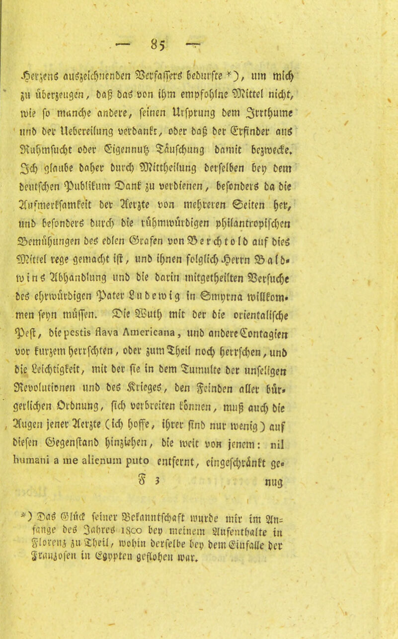 J^erjenS AuSaCtdjnenben S5ccfafTerö bebmfte *), um mich ju ubcrjeugen, bA|j bnö oon iijm enipfoljlne Mittel nid)t, n>ie fo manche anbere, feinen Utfptrung bem 3trt(>ume unb bei* ttebereüung uerbanfr, ober bajj ber (Erfinber aus SKufimfucht ober ©igennufj $nufd)ung bnmit bcjroecfe» 3'i) glaube bniier burd) ISiittljeHung betreiben bep beut beutfd)en ^bublifum ©ant ju vetbtenen, befenberä ba bie 2fufmerffnmfeit ber 2fer$te non mehreren ©eiten her, unb befonberö burcf) bie ru&nuoürbigen pijiiantropifcben 55emuf;ungen be$ ebien (Grafen non 55 e r cf) t o ib auf btes ÜDcittef rege gemacht tfl, unb ifjnen fclg(fcf> Jpettn 93 a (&- tu i n $ *2IbC>anbIung unb bie borirt mitgetfjeiften Söerfudje bes efjrtoütbigcn ‘Pater 2ubetutg in ©mptna miilfom- men fepn muffen. £>ie SSuti; mit ber bie otientniifdje *Pe(f, bie pestis flava Amcricana, unb anbere (Eontagim vor fuvjem f)enfd)ten, ober gum^eti nod; f)etrfd)en, unb bie ßeichtigfeit, mit ber fte in bem Sumuite ber unfeligett 9rcuo(titionen unb beg Krieges, ben fteinben nüet bür- gerlichen örbnung, (Id) uerbreiten tonnen, mufj and) bie 2(ugen jener tfcrjte (ich hoffe, ihrer ftnb nur wenig) auf biefen ©egenffanb t)injiet)en, bie tucit von jenem: nil humani a me alienum puto entfernt, eingefd;ränft gc* ^3 nug - ^ >  A I *) ©Irlcf feiner 33cfamttfd)öft luurbe mir im 2fn= fange beä Safjrcö isco bei; meinem 2(ufentba[te in Slorpitj ja S£l)eii, wohin berfelbe bei; bem Gin falle bei* Sraiiiofeu in Qrgppten geflogen war.