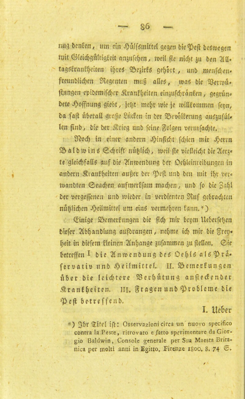 mi;3 benfen, um ein HulfSmit'tel gegen bie^ejt beömegen lüit ©leidjgftftigfeit nnjufeljen, meil fie nid)t ju ben 2111* t«g$l:r«nf{jeiten iljreS S&ejirfä geholt , unb menfdjen» fteunblidjen Svegenten muß alles, roa$ bic 93ermü* jungen epibemifd>ec $ranfl)eiten einjufdjränf'en, gegrün» betc Hoffnung giebt, fefet me[;r wie je willkommen fepn, ba faß übetall große Siicfcn in ber 33eüolkerung auSjufiil# len finb, bie bet Ärieg unb feine folgen wrutfadjte. 37t?d) tn einet anbern ^»infldit fd)ien mit ^ervn 9b a (b w i n S ©d)rift nu|l(d), meil fie vielleicht bie 2ler§* fegletdjfallö auf bie 2fnwenbting ber Öe&leinreibungen in anbern .f ianli)eiten außer ber *Peß unb ben mit iljt «er« manbfen ©eueren aufmerffam machen, unb fo bic 3afjl bet vergebenen unb wieber in verbienten Stuf gebradßcn nu|(id)en Heilmittel um eins? vermehren farm.*) Einige S&emerlungen bie fid) mit ber;m Uebetfefcen biefet 2(bljanblung aufbrangen, nehme id) mit bie $rei;» Ijeit in biefem Keinen Anhänge jufammen ju ßellcn. ©ie betreffen 1 bie 2fnwcnbung b e S Öeßiö a l s <P t a» fervativ unb Heilmittel. II. $5 einer fun gen Aber bie leid)tere 23er()ütung anfteefenbet «fSranl feiten. III. fragen unb‘Probleme bie *Peft betteffenb. I. tte&et: *) Jbt $tfel iß: Osservazionicirca un nuovo specifico contra la Peste, ritrovato e fatto sperimentare da Gior- gio Baldwin, Console generale per Sna Maesta Brita- nica per molti anni in Egitto, Firenze iSoo, 8. 74 ©♦ i