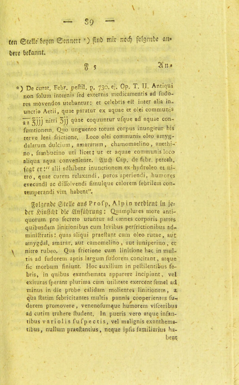 ten ©teile fagm ©enncrt »).flnb mir nec*> fbfgenbe an. bu'e befannt. $ 5 2fn. *) De curat. Febr. peftil. 730. ej. Op. T. II. Antiqui non folum internis fed extetnis medicamentis ad fudo- res mövendos utebantur: ct celebris eit inter alia in« unctio Aetii, quae paratur ex aquae et olei communis ~^jjj nitri 5]j quae coquuntur ufque ad aquae con- fumtionem. Quo unguento totum corpus inungitur bi» tervc Jeni fiictione. Loco olei communis oleo amyg- dalarum dulcium, amarärum, chamomaelino, anethi- no , fatnbucino uti licet: ut ct aquae communis loco aliqua aqua conveniente. Slud) Cap. de ftbr. pete«b. fagt Ct*: alii sdhibent inunctioncm ex hydroleo et ni- tro, quae eurem relaxandi, poros aperiendi, humores evocandi ac diffolvendi fiinulque caloiem febrilem con- temperandi vim habent”. golgenbc ©teile aus Profp, Alpin «erbtent in jc= bei* ftiujtdjt bte 2lnful)tung: Quamplutes more anti- quovum pro fecrcro utuntur ad otnnes corporis partes quibusdam linitionibus cum levibus pcrfrictionibus ad- niiniftratisJ quas aliqui praeltant cum oleo rutae, aut amygdal. amarar. aut camomelino , aut iuniperino, et \ nitro rubeo. Qua frictione cum linitione hac in mul- tis ad fudorem aptis largum fudorem concitant, atque fic morbum finiunt. Hoc auxilium in peltilentibus fe- bris, in quibus exanthemata apparere incipiunt, vel «xituras fperant plurima cum utilitate exercent femel ad minus in die probe calidam molientes linitionem, a. qua Itatim febricitantes multis pannis cooperientes fu-j dorem promovere, venenofumque humorem vifeeribus ad cutim trahere (ludent. ln puet'is vero atque infan- tibus vari o 1 i s fu fp e c tis, vel malignis exanthems- tibus, nullum pvaeftantius, neque ipfis familiarius ha- be pc