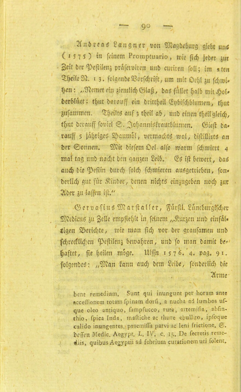 2f::iu'eng Peru g net von $ttagbe&urg glcSt uns (157O in feinem Promptuario, mie ftd> jebet jut • Seit bet ‘Pejtilenj prafetviten unb ernten foü; im aten 3:t)ei(eül 1 3. folgenbe53orförift, um mit Oe&l ju fd)roi» ^en: „lernet ctn jiemüd) ©lafj, bas fuffet f;alb mit Jpol- bevbluet: f^ut bttrauff ein bcitt^eil gi;bifd)blumen, t(;ut gufammcti. SfjeiltS auf 3 t&eil ab, unb einen t&etlgleitty, tljut berauff foviel ©. ^ofXJnntSfiaittblumen. ©iejf ba* rauff 5 jÄ&tigeS S&cuntol, vetmndjtS mol, biftißitts an ber ©onnett. 931'it btefeni Oel alfo roarm fdjnrievt 4 1 mal tag unb rtadjt ben ganjen £et6.- (E'S (ft beroett, baS and) bie ^efttn burd) fold) fcbmietcn auSgettieben, fon» bevlid) gut für .tinbet, benen nichts einjjttgeben nod) jur 2(bev ju laffen i|t © e r v frft u S tO? a v fla t f et, $urßl. £uncbuigffd;et SSiebicuS ju 3«He empfiehlt in feinem „Kursen unb einfit« atgen Söeiidjte, mie man ftdj vot bet graufamen unb fdjreeflid’en <Pejltens bemalten, unb fo man bamtt be#' giftet, fie feilen möge. Ulffn 1576. 4. pag. 9*. folgenbeS: „‘Jftan bann aud) bem Seibe, fonberltdj bic 2trmr bent remedium. Sunt qui inungunt per horam ante acceiTionem totam fpinam dorfi, a nucha ad lumbos uf- que oleo antiquo, fampfucco, lutta, artemjfia, abfin- thio, fpica Inda, mailiche ac thure cbulli.ro, ipfoque calido inungentes, praemißa parvi ac leni frietione, beffen Medic. Aegypr. L. IV. c. 15. De fecretis reme- diis, quibus Aegyptii ad febrium cuvationem uti folenc.