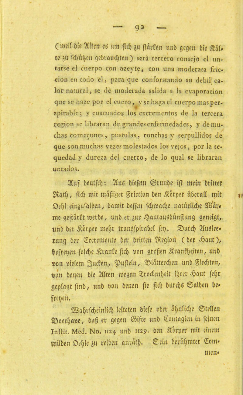 93 Oeif bie Äffen e* um fiel) ju ftürfen unb gegen bie &ä(# te jU fd)üfjen gebtaudjten ) scrä tcrccro consejo el un- tarse el cuerpo con azeyte, con una moderata fric- cion en todo el, para que conforstando su debil'ca- lornatural, se de moderada salida a la cvaporacion que se haze por cl cuero, y se haga cl cuerpo inas per- spirablc; y euacuados los exerementos de la tercera region se libraran de grandesenfermedades, y demu- clias tomeconcs, pustulas, ronchas v serpullidos de que sonmuchas vezes molesfados los vejos, por la se- quedad y durcza dcl cuerco, de lo quäl sc libraran ur.tados. Äuf beutfd): Äu5 biefem ©runbe ift mein britter Sftatlj, ftcf> mit mäßiget ^tiction ben Körper überall mit Del)! einjufalben, bamit beffen fcfytvadje natürliche Sß'ür« me geftärft tvetbe, unb er 511 r dbautauSbünftung geneigt, unb ber Körper meljv transferabel fep. ©utdj Äuölee» tung ber dreretnente ber britten Legion (ber -£aut), fsefrepen foidje kranke fid) von großen Äranfße/ten, unb von vielem Sucfen, ipujteln, S&lüttercfcen unb $!ed)ten, von beqen bie Älten wegen Trockenheit ihrer Jpaut feljr geplagt ftnb, unb von benen fte jid) burd)$ ©alben be» freien. SBahvfdjeinlid) leiteten biefe ober ätjnlidje ©teilen SÖoet&avc, baß er gegen ©ifte unb dontagien in feinen Inftit. Med. No. 1124 unb 112$. ben Körper mit einem milben Oe&lc ju reiben amütß. ©ein berühmter dom» tuen*
