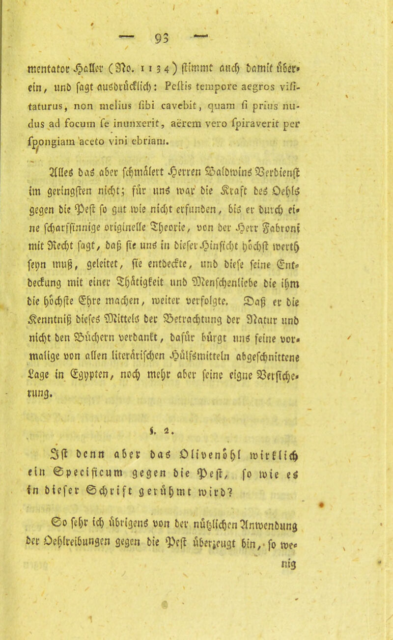 I I — 93 — / mentatoc J? etter (3?o. 1154) fltmmc audj bannt über* ein, ur.b fagt ouöbtücfiicl): Peftis tempore aegros vifi- taturus, non melius fibi cavebit, quam fi prius nu- dus ad focum fe inunxerit, aerem vero fpiraverit per fp^ongiara aceto vini ebriam. 2llleS bas aber fdjmniett fernen SSerbtenfl im geringften nidjt; für uns mar bie ^vaft fceS De(;lS gegen bie ‘Peft fo gut mie ntd>t erfunben, 6t» er butef) et* ne fdjarfftnnige originelle Sßeorie, von ber Jpetr $abtoni mitSvecßt fagt, bap fte uns in bieferdMnfid)t |;od)ft metlft fet;n muß, geleitet, fie entbedte, unb biefe feine <£nf» bedang mit einer ^(jfitigfeit unb ‘üOienfcßenlicbc bie ißm bie ()öd)fte Qi1)re madjen, meiter verfolgte. Saß er bie ^enntniß biefeö Mittels ber 93etrad)tung ber 9htur unb nid)t ben Süd)crn verbanft, bafür bürgt uns feine vor» malige von allen literürifd)en Jpülfsmitteln abgefdnittene £age in Ägypten, noc§ mel;r aber feine eigne Saerßdjc« rung. s. 2. benn aber bas Oliveno (jl mirflid) ein ©pecißcum gegen bie <pefr, fo mie es in biefer ©d;>rtft gerühmt mirb? * ' * . ( ©ofe&t i$ übrigens von ber nüf5lid)en?(nmenbung ber Oefdreibungcn gegen bie ‘Peft überieugt 6in, fome* nig