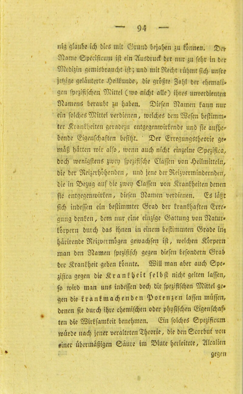 nig glaube id) bieS mit Grunb bejahen ju tonnen. &er ^ame ©pccificum ift ein 'KuSbrucf bec nur jn feijr tn bcr Sftebijin gemidbraud)t i)t; unb mit3ted)t iül;mt ffcf) unfre gelauterte Jpeilfunbe, bie größte 3a[)l bet et>emnlt- gen fpejiftfdjen Mittel (mo nid)t aüe) ihres unterbienten Samens beraubt ju haben. Siefen tarnen fann nur ein foldjcs Mittel terbienen, meldjes bem Söefen beftimm* ter $ra nf beiten gerabesii entgegenmitdenbe unb |Te auff;e* benbe ®igenfd)aften befi^t. ' Ser (£rregiingStbeorie ge* mafj batten mir alfo, menn aud) nid)t einzelne ©pejifica, bod) menigfrenS jmei; fpejififd)c klaffen ton Heilmitteln, bie bet 9\eijer()obenben, unb jene berSveijtetminbernben, bie in Sejug auf bie jreep klaffen von .Hvranfbeiten benert fte entgegenmilden, biefen Manien terbienen. @s (djjfc flcfc inbeffen ein bejlimmter Grab bet franff;aften (£rre* gung benfen, bem nur eine einzige Gattung ton 9?atitr» borperrt bnrcb baS tf)nen in einem beßimmten Grabe in? bdrirenbe Sveijtevmogen gemad)fen ift, melcben Körpern man ben tarnen fpejififd) gegen biefen Befonbern Grab ber ^rantbeit geben tonnte. SÖBill man aber aud) 0pe» #ca gegen bie ^tancl>eit felbfl nid)t gelten laffen, fo mirb man uns inbeffen bod) bie fpejififcben Mittel ge* gen bie tranfmacbenben ‘Potenjen (affen muffen, öenen fie burd) ihre e()emifd)en ober pC>i;ftfd)en gigenfdjaf* ten bte SSirffamfeit benebtnen. Gin foldjes ©pejificum würbe nad) jener teralteten / bie ben0corbut ton einer übermäßigen 0aure im 2Mute Verleitete, 21(calien gegen I