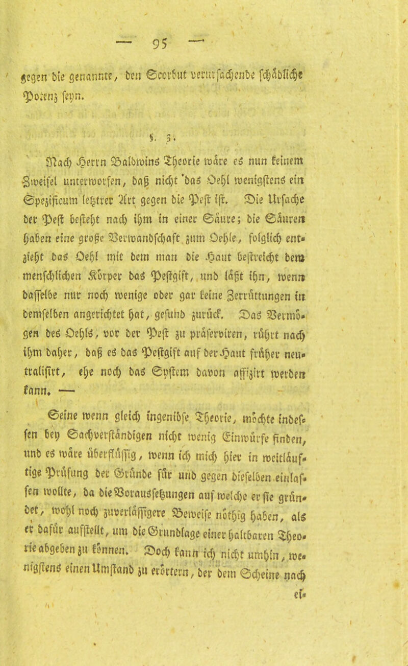 gegen bie genannte, ben ©ccrbut renufadjenbe f<$SbIl$e «Poiens fe»;n. 5. .3. 8}ad) v^ertn Salbwins £fjeorie wäre es nun feinem Zweifel unterworfen, bajj nid)t *baS Sei)! wenigftenS ein ©pejiftcum lererer 2frt gegen bie «Pejr ffr. Sie Urfadje bet ^ejt befreit nad) ifjm in einet ©aure; bie ©Suren Ijaben eine grof?e 23erwanbfd)aft sum Oetjle, folglich ent» liefyt bas öefjl mit öem matt bie -Oaut beth’eicf)t bem menfd)lid>cn Körper baS «Pejtgift, ,unb lagt tf;n, wenn baffelbe nur nod) wenige ober gar feine 3orrüttungen in bentfelben angetidjtet (jat, gefuhb juröcf. SaS 23etmo* gen beS ÖeljlS, vor bev «Peft ju prafennren, rtiijit nad) iljm baljer, bafj ei bas «Peftgift auf betraut frisier neu* ttalifirt, ef;e nod) bas ©«(fern baron affi’jirt werben fann, — l i i ©eine wenn gleid) mgeni&fe £&eorie, mochte tnbef* fen U\) ©adjretfanbigen nid;t wenig ©nwürfe fänben, unb es wäre ttbetf ilfiig, wenn id) mid) &ier in mcitlSuf» tige «Prüfung bee ©tünbe für unb gegen biefel&en einlaf- fen wollte, ba bieSßorausfe&ungen aufwe!d)c erfie grün» bet, wol)( nod) jiwerlaffigere Söemeife nofijfg (jaben, als er bafur aufjledt, um bie©runblageeiner 0alt6aren ^(;eo* rie abgeben iu tonnen. Sod) fanrt td) niefjt um&tn, we* mgfiens einen Umjknb ju erörtern, ber bem ©djeine nad) ef*