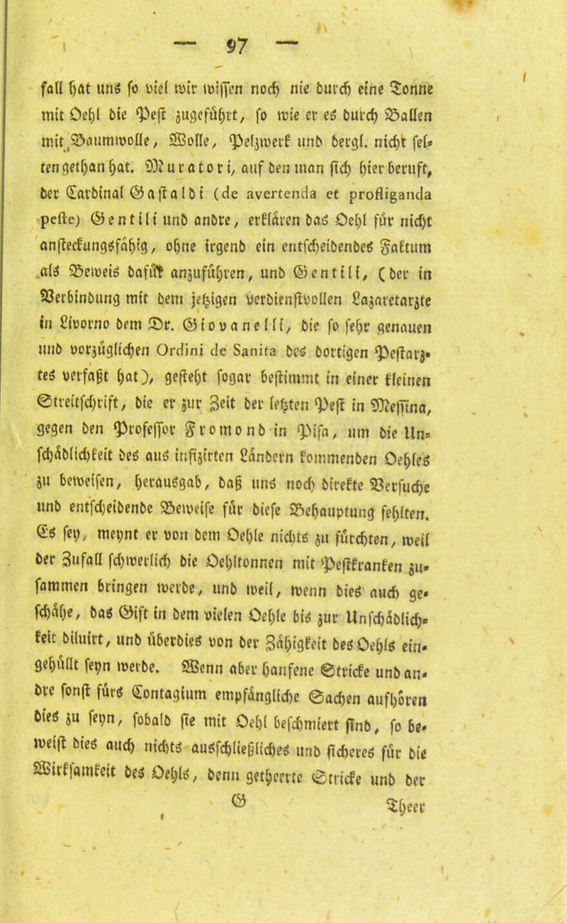 fad hat uns fo viel wir mifien nocf> nie burch etne Sonne mit öeßl bie ‘Peft jugefüßrt, fo wie er es burrf> fallen mit#Baummo0e, 28o(Ie, Q3e(jn>e*:f unb bergl. nic^>t \eU tengetßan(jat. dliu r a t o t i, auf ben man ftd> hier beruft, bet (£arbinal ©affalbi (de avertenda et profliganda pelle; ©entilt unb anbre, erflaren bas Oeljl für ntd;t cmflecfungsfaßig, of)ne trgenb ein entfdjeibenbeS Saftutn ais Bemeis baftft anjufüßten, unb ©entUi/ (bei* in 93erbinbung mit bem je^igen uerbienftüollen Sajaretarjte in Cmorno bem Sr. ©io va ne 1 li, bie fo fef;r genauen unb »orjügltcßen Ordini de Sanita bcs bottigen Pefiarj» teS »erfaßt hat), gefielt fogat beftimmt in einet {feinen ©treitfd;rift, bie er jur 3*‘t bet* festen «Pefl in Sttefima, gegen ben Profeffot Storno nb in <pifa, um bie lln* fchüblidjfeit bes aus infüjirten Säubern fommenben OehfeS i« Greifen, Verausgab, baß uns nod) birefte Berfucße unb entfd)eibenbe Bemeife für biefe Behauptung fehlten. fei;, met;nt er von bem Deßle nid;ts ju furchten, mell ber 3ufaö fchmerlich bie Oeßlfonnen mit Pefifranfen $u» fammen bringen merbe, unb toeil, menn bies auch ge« febüße, bas ©ift in bem vielen Oeßle bis jur Unfchüblicß« fett biluirt, unb überbies von ber Süßigfeit besOeßls ein» gehuilt fepn merbe. SBenn aber hänfene ©triefe unb an« bve fonjl fürs Sontagium empfünglidje ©aeßen aufßoren bies ju fei;n, fobalb fte mit Oeßl befeßmiert jlnb, fo be» met(l bies auch nichts auSfchließlicßeS unb fteßeres für bie Sßirf|amfeit besOeßls, benn getßeerte ©triefe unb ber ® $ßeee