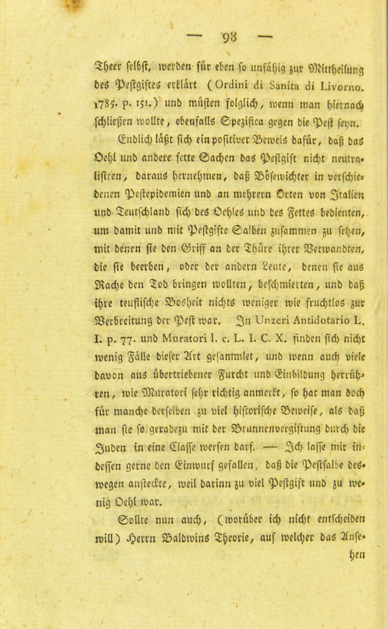— 9« — \ Sljeer fefoft, werben-für eben fo unfähig ji^r SWttbeilung beß ^eftgifte» erflart (Ordini di Sanita di Livorno. i785- P- *5i.) unb müften folglich, wenn man hiernach (fließen wollte, cbenfntlö ©pejißca gegen bie Pe|l fepn. (Sublid) laßt fid) einpofitivetVeweiß bafür, baß baß öe[)l unb anbere fette ©acßen baß pefigift ntc^>t neutra» liftren, barauß bmiebmen, baß 9&&fewidjter in vetfd)ies benen ^eilepibemien unb an meutern Orten von Italien unb $eutfd)lanb fid) beß Oe()leß unb beß §etteß bebienten, um batnit unb mit Peftgifte ®al6en jufammen ju fefjen, mit benen fie ben ©riff an bet- 5§ure if;ret- Verwanbren, bie fie beerben, ober bet anbern £eute, benen fie auß 9vad)e ben $ob bringen wollten, befdjmietten, unb baß ißte teußifcße Voßßeit nid)tß weniger wie frucßtloß gut Verbreitung bcr Peft war. 2sn Unzeri Antidotario L. I. p. 77. unb Muratori 1. c. L. I. C. X. finben ftd) nid)t wenig §alle biefer 2frt gefammlet, unb wenn aud) viele bavon auß übertriebener furcht unb (Stnbilbung betrug ten, wie Muratori fefjt* rid)tig anmerft, fo bat man bodj für manche berfelben ju viel (jiftorifdje Veweife, alß baß man fte fo gerabeju mit ber Vrunncnvergiftung burcb bie 2juben tn eine Glajfe werfen barf. — 3d) laffe mir im be|]en gerne ben (jinrourf gefallen, baß bie Pefifalle beß» wegen anßecfte, weil barinn ju viel Peßgift unb ju w>e» niß Oel)l war. ©ollte nun auch, (worü&cr id) nid)t entfdjet’ben will) Jjerrn Valbwinß ^ßeorie, auf weldjer baß TInfe» ßen
