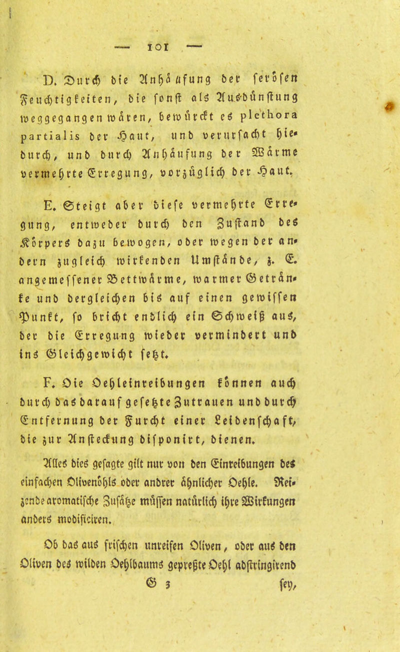 D. 3)un| bic 21 n fj 5 «f u n g ber ferofen fteuc&tigfeiten, bie fonft als SfucHn'inftung tveggegangen wären, 6 e W ö f cf t e $ plethora partialis ber £aut, unb verurfac&t Ijie» butd), unb burd) 2f n Häufung ber SB atme vermeljrte Erregung, vorjüglicf) bei- d?auf. E. ©teigt ahn biefe vermehrte Erre* gttng, ent me bet but'd) ben guflanb be$ ^ o r p e r ö b a $ u bewogen, ober wegen ber an* b e r n $ u g l e i d) m i r 6 e n b e n U tu (T ä n b e, $. E. a n g e tu e f f e n e r 95ettwärme, tvartner © e t r ä n» fe unb bergleid;en bis auf einen gemiffen *Punft, fo brid)t enblid) ein ©d)wei|i au$, ber bie Erregung wieber verminbert unb ins ©leid)gewid)t fefct* F. Oie Oeljleinteibungen fonnen au# burd) baöbarauf gefegte 3utrauen unb burdj Entfernung ber §ur#t einer Seibenfdjaft, bie jur 21n(iecfung bifponirt, bienen. im bieö gefagte gilt nur Dort ben Einreibungen be$ einfachen Olivenöles ober anbrer äljnlidjer Oeljle. Siet* jcnbearomattfdje Sufäfce muffen natürlich #re SBirfungen anbets mobifteiren. Ob bas aus frifdjen unreifen Oliven, ober aus ben Oliven beS tvilben Oete&aums gepvejjte Oe(;( abfiringirenb ® 3 fei;,