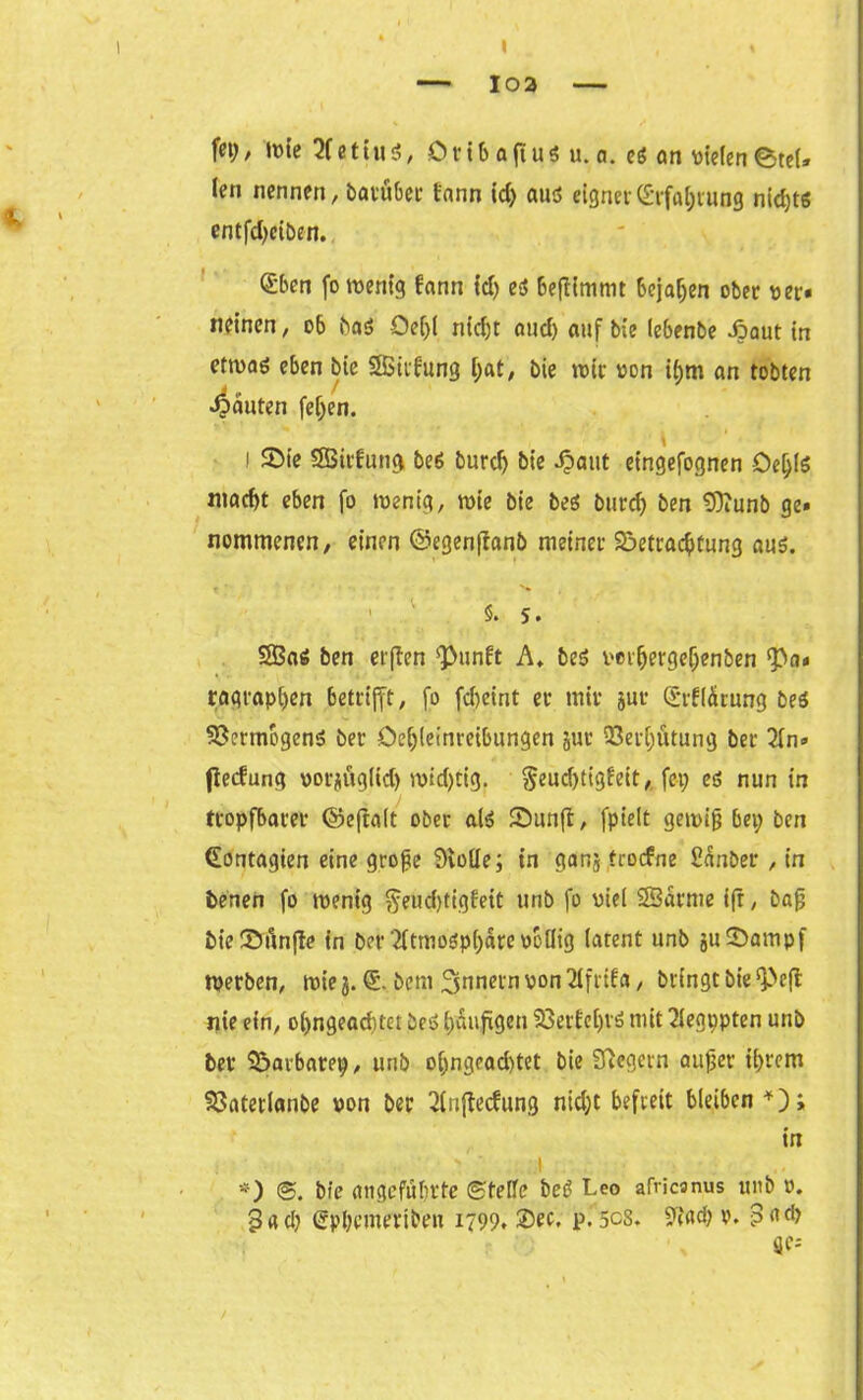 103 fet; / lute e 1iu $, 0rib afius u. a. es an vielen 0teU len nennen, batüber lann id; aus eignet (Erfahrung nichts entfd>etben. (Eben fo wenig lann id; es beftimmt bejahen ober «er« neinen, ob baS Oef;l nicht and) auf bie (ebenbe Jpaut in etrnaö eben bie SSttlung l;at, bie roir von i(;m an tobten 4««ten feljen. i Bie SBirfung bes burdj bie Jpaut eingefognen DeljlS macht eben fo ivenig, rote bie beS burd; ben £Diunt> ge» nommenen, einen ©egenftanb meinet Betrachtung aus. ' ' §.5. 2BaS ben elften <Punft A. bes ver(jergef;enben *pn» ragraphen betrifft, fo fdjeint et mit jut (Erllärung bes Vermögens bet öcf;leinreibungen jut Verhütung bet 2ln» fteefung vor^ugHd) ivid;cig. §eucf)tigfeit, fei; es nun in tropfbarer ©eftalt ober als Bunft, fpielt geivifj bei; ben (Eontagien eine große Svode; in ganj troefne Ednber , in benen fo ivenig ^eud;tiofett unb fo viel 23arnie tfr, bafj bieBfinfte in ber2ftmosp(;dre völlig latent unb juBampf tverben, ivie 3. (E. bem Innern von 2lfrifa, bringt bie ^eft nie ein, ol;ngead)tet beS häufigen Berichts mit 2(egppten unb bet Barbarep, unb o(;ngead)tet bie Sftegern außer ihrem Batetlanbe von ber 2lnftedung nid;t befreit bleiben *); in : : • ' ‘ I *) ©. bie angeführte ©teile beS Leo africanus unb v. 3«d; (2pl;enteribeu 1799. Set- p.5cs. 9?ad; v. -3ad> S}C=