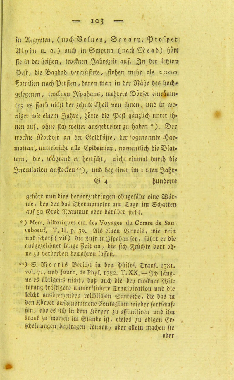 io3 in 2fcgi;ptcn, (nad) 55o (net), © a v a r t), t’ cfp cr 2Upin tu a.) and) in ©mprna (nadjStteab) ()ort fle in öer heißen, trocfnen auf. bet* lebten* ^3eft, btc 95agbab vertvü|iete, fielen meljr als 2000 Familien nad) Werften, benen man in bei1 Sftalje bes (joch* gelegenen, troefnen 3fPof)an6, meliere ©oufer einräum* te; si jiarS ntcfjt ber geljnte $heü von ihnen, unb in ive» ntget tvt'c einem 3a‘)r?/ hotte ^ie ganglid) unter if)» nen auf, ohne fia) weiter auSgebteitet gu (jaben *). ©er troefne Sftorboft an ber ©olöfu|re, ber fogenannte Jpar» mattan, unterbricht alle ©piöemten, namentlich bie5Mat» tern, bie, waijrenb er l)crtfd)t, nicht einmal buvcf> bie 3noculation anfteden**), unb 6ei;einer im 1 ötenSah** & 4 hun^cte gehört nun bic$ bcroorjubrtngcn ohngefdhr eine SBars nie, bep ber bas Thermometer am Tage im ©djatten auf 30 ©rab Oicaumur ober barüber freljt. *) Mem. hiltoriques etc. des Voyages du Ccrate de Sau veboeuf. T. II. p. 39. Qitö einen 53cn.'citf, tote rettt unb febarf (vif) bie Suft in3fpahan fep, fuhrt er bie autfgejeidjnet lange pett an, bie ftd; §rud)te bort oh- ne 3u verberben bewahren laffen. **) ©. OJiorrU Bericht in beu iphilof. Tranf. 1781. vol. 71. unb Journ. dePhyf. 1782. T. XX. — 3cf? längs ue cd übrigeng nicht, baß auch bie bep rroffner ößits teruug frdftigere unmerflidjere Tratifpiration unb bie leicht auöbred)enben reidjlichett ©dgoetße, bie bud in bcnÄorper aufgenommene ©ontagium nueber fortfdjaf* fen, ehe eö fid) in beut Äörper gtt ajfimilimt unb ihn traut 51t machen im ©taube ift, vielem jit obigen ©r* fcheinungeu beptragen tonnen, aber allein machen fie ober