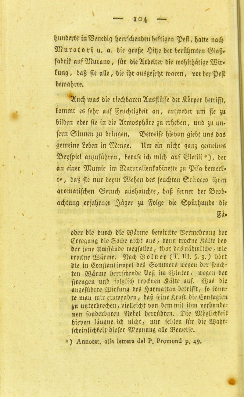 Omibette tnSSencbig f>ctcfd)enben tjcfttqen , ^atte nad) SOiuratort u. a. bie grofjc .fMlje bet beräumten ©la§. fabtif auflSiutano, für bie Ttcbcitct* bie iüo(;(t[;<5tige 2Bir» Utng, baß fic alle, bie U;r auögefetjt waren, vor berieft bema^rte. . v *2(udjwa$ bie t'ied)baren2fu$f(uffe ber Körper betrifft, Eommt ei fetjr auf ^ntebtigfeit an, entiveber um fle ju hüben ober fte in bie 2ttmo6pl)5re ju ergeben, unb ju un» fern ©innen ju bringen, ©etveife hievon giebt uns bas gemeine Pebcn in ‘üOJenge. Um ein nicht ganj gemeines SÖepfpiel anjufiifiren, berufe ich mid) auf ©letili *), ber an einer 'Dftutuic im Sftaturalienfabinette ju <pifa bemev!» f, baß fte nur 6et;m ©cfien beS feud)ten ©cirocco ihren aromatifchen ©erud) ausf)«ucbre, baß ferner ber SSeob* adjtuug erfahrner i$nger iu $olge bie ©püti)unbe bie ober bie bureb bie Spänne bemirefte SSerntehrung ber Erregung bie gad?e nicht auo, beim troefne .Saite bep ber jene Umftdnbe »uegfaUen, tbut baS nd&mlicbe, »tue troefne Spanne. 9c«cl> S3 oln ep (T. III. §. 3.) hört bie in gonftantinopel beS ©ommerS wegen ber feud): ten Södnne ßerrfchenbe ^eft im SPinter, wegen bet ftrcngeit unb folglich troefnen .Sdlte auf. SPaS bie angeführte SPitfung beS ftarmattan betrifft, fo fönn* te man mir etnwenben, baß feine.Kraft bie (gontagien ju utjtevbrechen, vielleicht pou bemmtt ihm verbunbe« ueit fonberbareti SW'el berrühren. £te 3)?6glid)fett hievon laugne ich nicht, nur fehlen für bte 2pahv= fchetnltdjfeir btefer ©epnung alle S3ewetfe. *) Annotat. alla lettera del P. Promond p, 49.